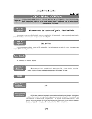 243
Aliança Espírita Evangélica
CICLO - FÉ RACIOCINADA
Complementar o Ciclo Coração, somando elementos da racionalidade e conhecimento doutri-
nário espírita para formação de um jovem positivo, ativo e sintonizado com os ideais cristãos.
Palavra chave: PENSAR.
AULA
Objetivo
Objetivo
BLOCO
Objetivo
101.Revisão
Tempo do
Dirigente
TEMA
Bibliografias/
Referências
Complementares
Orientações para
a Aula/Dirigente
Itens da aula
Aproveitar para aprofundar algum tipo de mediunidade e/ou curiosidade despertada nos jovens, sem esquecer da
responsabilidade desta ferramenta.
a) Apresentar o Livro dos Médiuns
Desenvolvimento: Frase para reflexão: “O Estudo não mede o quanto sabemos. Mas mede
o quanto temos de força e capacidade para superar as dificuldades da vida”.
Ao final deste bloco, o dirigente deve conversar individualmente com os alunos, monitorando
as faltas e observando os temas pertinentes e que carecem maiores explanações. Muito mais do que
uma entrevista ou uma avaliação, o objetivo aqui é do dirigente se aproximar do aluno e assim
estreitar sempre os laços e ter um melhor acompanhamento do desenvolvimento do jovem ao passar
das aulas, integrando e interagindo de uma maneira mais efetiva com a turma.
Apresentar o conceito de Mediunidade no decorrer da história da humanidade, a responsabilidade da utilização
da mediunidade e as maneiras como se expressam na Casa Espírita.
Fundamentos da Doutrina Espírita - Mediunidade
[55]
Aula 101
 