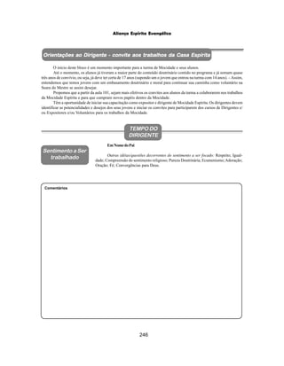246
Aliança Espírita Evangélica
Comentários
TEMPO DO
DIRIGENTE
EmNomedoPai
Outras idéias/questões decorrentes do sentimento a ser focado: Respeito; Igual-
dade; Compreensão do sentimento religioso; Pureza Doutrinária; Ecumenismo;Adoração;
Oração; Fé; Convergências para Deus.
Sentimento a Ser
trabalhado
Orientações ao Dirigente - convite aos trabalhos da Casa Espírita
Orientações ao Dirigente - convite aos trabalhos da Casa Espírita
Orientações ao Dirigente - convite aos trabalhos da Casa Espírita
Orientações ao Dirigente - convite aos trabalhos da Casa Espírita
Orientações ao Dirigente - convite aos trabalhos da Casa Espírita
O início deste bloco é um momento importante para a turma de Mocidade e seus alunos.
Até o momento, os alunos já tiveram a maior parte do conteúdo doutrinário contido no programa e já somam quase
três anos de convívio, ou seja, já deve ter certa de 17 anos (supondo um o jovem que entrou na turma com 14 anos). –Assim,
entendemos que temos jovens com um embasamento doutrinário e moral para continuar sua caminha como voluntário na
Seara do Mestre se assim desejar.
Propomos que a partir da aula 101, sejam mais efetivos os convites aos alunos da turma a colaborarem nos trabalhos
da Mocidade Espírita e para que cumpram novos papéis dentro da Mocidade.
Têm a oportunidade de iniciar sua capacitação como expositor e dirigente de Mocidade Espírita. Os dirigentes devem
identificar as potencialidades e desejos dos seus jovens e iniciar os convites para participarem dos cursos de Dirigentes e/
ou Expositores e/ou Voluntários para os trabalhos da Mocidade.
 