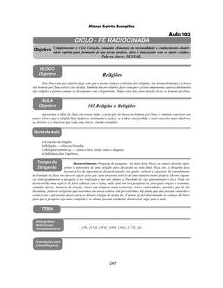 247
Aliança Espírita Evangélica
CICLO - FÉ RACIOCINADA
Complementar o Ciclo Coração, somando elementos da racionalidade e conhecimento doutri-
nário espírita para formação de um jovem positivo, ativo e sintonizado com os ideais cristãos.
Palavra chave: PENSAR.
AULA
Objetivo
Objetivo
BLOCO
Objetivo
102.Religião e Religiões
Tempo do
Dirigente
TEMA
Bibliografias/
Referências
Complementares
Orientações para
a Aula/Dirigente
Itens da aula
Apresentar a idéia de Deus em nossas vidas, o princípio da busca do homem por Deus, e também conversar um
pouco sobre o que é religião hoje (palavra, sentimento e ações), se a idéia está perdida, e seus conceitos mais objetivos,
as divisões e o objetivos que cada uma busca, citando exemplos.
a) Conceito de religião;
b) Religião — ciência e filosofia;
c) Religiões primitivas — cultos e ritos, seitas, mitos e dogmas;
d) Influência dos Capelinos.
Desenvolvimento: Proposta de pesquisa - Ao final deste bloco, os alunos deverão apre-
sentar o panorama de uma religião para discussão na aula final. Para isto, o dirigente deve
incentivá-los da importância da participação, seu ganho cultural e expansão do entendimento
da bondade de Deus em oferecer opção para que cada um possa senti-lo de uma maneira muito própria. Devem organi-
zar antecipadamente a pesquisa a ser realizada e dar aos alunos a liberdade de sua apresentação e foco. Pode ser
desenvolvida uma espécie de feira cultural com o tema, onde cada um iria pesquisar as principais roupas e costumes,
comidas típicas, maneira de oração, trazer um religioso para conversar, trazer curiosidades, questões que lá são
discutidas, práticas religiosas que inserimos em nossa cultura sem percebermos. Ou ainda que eles possam visitá-las e
conhecê-las e apresentar depois para os demais colegas de turma etc. E deixar já pré-determinado no começo do bloco
para que a pesquisa seja mais completa e os alunos possam realmente desenvolver algo para a aula.
Este bloco tem por objetivo fazer com que o jovem conheça a história das religiões, seu desenvolvimento e a busca
dos homens por Deus através dos séculos. Também tem por objetivo fazer com que o jovem compreenda a pureza doutrinária
das religiões e pontos comuns ou divergentes com o Espiritismo. Todas estas tem como missão elevar os homens até Deus.
Religiões
[58]; [174]; [159]; [160]; [161]; [175]; [4]
Aula 102
 