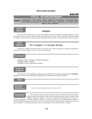 249
Aliança Espírita Evangélica
CICLO - FÉ RACIOCINADA
Complementar o Ciclo Coração, somando elementos da racionalidade e conhecimento doutri-
nário espírita para formação de um jovem positivo, ativo e sintonizado com os ideais cristãos.
Palavra chave: PENSAR.
AULA
Objetivo
Objetivo
BLOCO
Objetivo
103.As Religiões e as Filosofias Orientais
Tempo do
Dirigente
TEMA
Bibliografias/
Referências
Complementares
Orientações para
a Aula/Dirigente
Itens da aula
Apresentar as religiões e filosofias orientais, sua relação com a cultura de cada povo e comparar os ensinamentos
oriundos das raízes da religião e como ela se apresenta atualmente.
a) Religião na Índia 1 - Hinduismo : Vedismo, Bramanismo;
b) Religião na Índia 2 - Budismo;
c) Religião na China: Confucionismo e Taoísmo.
Desenvolvimento: Idéia a trabalhar, seja por exercício ou reflexão, antes ou depois do tempo para a aula: Igualdade.
(Igualdade na busca por auto-conhecimento, equilíbrio, paz. O que fazemos por nós nesse sentido?).
Este bloco tem por objetivo fazer com que o jovem conheça a história das religiões, seu desenvolvimento e a busca
dos homens por Deus através dos séculos. Também tem por objetivo fazer com que o jovem compreenda a pureza doutrinária
das religiões e pontos comuns ou divergentes com o Espiritismo. Todas estas tem como missão elevar os homens até Deus.
Religiões
[58]; [174]; [159]; [160]; [161]; [175]; [4]; [176]
Para esta aula, vamos apresentar as bases das maiores culturas orientais, das filosofias e
religiões que mais tem adeptos no mundo. Além de tratarmos das suas origens, seu quadro atual
e algumas ramificações podemos usar aqui o exemplo de Ghandi para ilustrar um pouco a
história do Hinduismo e do Dalai–lama para o Budismo. A aula é para mostrar como culturalmente estas religiões e
filosofias influem diretamente em vários outros setores sociais dos paises das quais fazem parte. O importante é fazer com
que a aula aguce a curiosidade dos alunos e fazer um comparativo entre a cultura oriental e ocidental.
Aula 103
 