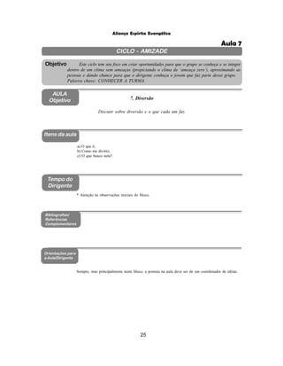 25
Aliança Espírita Evangélica
CICLO - AMIZADE
Este ciclo tem seu foco em criar oportunidades para que o grupo se conheça e se integre
dentro de um clima sem ameaças (propiciando o clima de ‘ameaça zero’), aproximando as
pessoas e dando chance para que o dirigente conheça o jovem que faz parte desse grupo.
Palavra chave: CONHECER A TURMA.
Objetivo
AULA
Objetivo 7. Diversão
Discutir sobre diversão e o que cada um faz.
Itens da aula
Tempo do
Dirigente
Bibliografias/
Referências
Complementares
Orientações para
a Aula/Dirigente
a) O que é;
b) Como me divirto;
c) O que busco nela?
Sempre, mas principalmente neste bloco, a postura na aula deve ser de um coordenador de idéias.
* Atenção às observações iniciais do bloco.
Aula 7
 