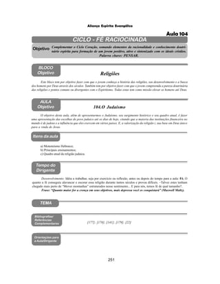 251
Aliança Espírita Evangélica
CICLO - FÉ RACIOCINADA
Complementar o Ciclo Coração, somando elementos da racionalidade e conhecimento doutri-
nário espírita para formação de um jovem positivo, ativo e sintonizado com os ideais cristãos.
Palavra chave: PENSAR.
AULA
Objetivo
Objetivo
BLOCO
Objetivo
104.O Judaísmo
Tempo do
Dirigente
TEMA
Bibliografias/
Referências
Complementares
Orientações para
a Aula/Dirigente
Itens da aula
O objetivo desta aula, além de apresentarmos o Judaísmo, seu surgimento histórico e seu quadro atual, é fazer
uma apresentação das escolhas do povo judaico até os dias de hoje, citando que a maioria das instituições financeira no
mundo é de judeus e a influência que eles exercem em vários paises. E, a valorização da religião i, sua base em Deus único
para a vinda de Jesus.
a) Monoteísmo Hebraico;
b) Principais ensinamentos;
c) Quadro atual da religião judaica.
Desenvolvimento: Idéia a trabalhar, seja por exercício ou reflexão, antes ou depois do tempo para a aula: Fé. O
quanto a fé conseguiu alavancar e escorar essa religião durante tantos séculos e provas difíceis. –Talvez estes tenham
chegado mais perto de “Mover montanhas” estruturados nesse sentimento... E para nós, temos fé de qual tamanho?.
Frase: “Quanto maior for a crença em seus objetivos, mais depressa você os conquistará” (Maxwell Maltz).
Este bloco tem por objetivo fazer com que o jovem conheça a história das religiões, seu desenvolvimento e a busca
dos homens por Deus através dos séculos. Também tem por objetivo fazer com que o jovem compreenda a pureza doutrinária
das religiões e pontos comuns ou divergentes com o Espiritismo. Todas estas tem como missão elevar os homens até Deus.
Religiões
[177]; [178]; [141]; [179]; [22]
Aula 104
 