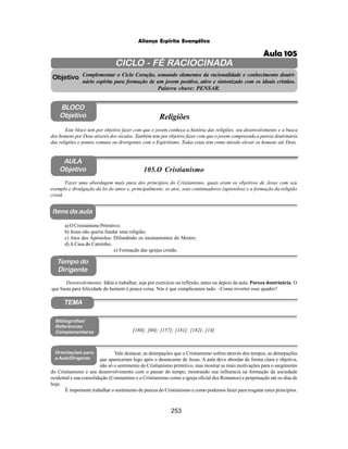 253
Aliança Espírita Evangélica
CICLO - FÉ RACIOCINADA
Complementar o Ciclo Coração, somando elementos da racionalidade e conhecimento doutri-
nário espírita para formação de um jovem positivo, ativo e sintonizado com os ideais cristãos.
Palavra chave: PENSAR.
AULA
Objetivo
Objetivo
BLOCO
Objetivo
105.O Cristianismo
Tempo do
Dirigente
TEMA
Bibliografias/
Referências
Complementares
Orientações para
a Aula/Dirigente
Itens da aula
Fazer uma abordagem mais pura dos princípios do Cristianismo, quais eram os objetivos de Jesus com seu
exemplo e divulgação da lei do amor e, principalmente, os atos, seus continuadores (apóstolos) e a formação da religião
cristã.
a) O Cristianismo Primitivo;
b) Jesus não queria fundar uma religião;
c) Atos dos Apóstolos: Difundindo os ensinamentos do Mestre;
d) A Casa do Caminho;
e) Formação das igrejas cristãs.
Desenvolvimento: Idéia a trabalhar, seja por exercício ou reflexão, antes ou depois da aula: Pureza doutrinária. O
que basta para felicidade do homem é pouca coisa. Nós é que complicamos tudo. –Como reverter esse quadro?
Este bloco tem por objetivo fazer com que o jovem conheça a história das religiões, seu desenvolvimento e a busca
dos homens por Deus através dos séculos. Também tem por objetivo fazer com que o jovem compreenda a pureza doutrinária
das religiões e pontos comuns ou divergentes com o Espiritismo. Todas estas tem como missão elevar os homens até Deus.
Religiões
[180]; [60]; [157]; [181]; [182]; [14]
Vale destacar, as deturpações que o Cristianismo sofreu através dos tempos, as deturpações
que apareceram logo após o desencarne de Jesus. A aula deve abordar de forma clara e objetiva,
não só o sentimento do Cristianismo primitivo, mas mostrar as reais motivações para o surgimento
do Cristianismo e seu desenvolvimento com o passar do tempo, mostrando sua influencia na formação da sociedade
ocidental e sua consolidação (Constantino e o Cristianismo como a igreja oficial dos Romanos) e perpetuação até os dias de
hoje.
É importante trabalhar o sentimento de pureza do Cristianismo e como podemos fazer para resgatar estes princípios.
Aula 105
 