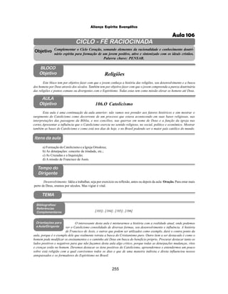 255
Aliança Espírita Evangélica
CICLO - FÉ RACIOCINADA
Complementar o Ciclo Coração, somando elementos da racionalidade e conhecimento doutri-
nário espírita para formação de um jovem positivo, ativo e sintonizado com os ideais cristãos.
Palavra chave: PENSAR.
AULA
Objetivo
Objetivo
BLOCO
Objetivo
106.O Catolicismo
Tempo do
Dirigente
TEMA
Bibliografias/
Referências
Complementares
Orientações para
a Aula/Dirigente
Itens da aula
Esta aula é uma continuação da aula anterior; não vamos nos prender aos fatores históricos e sim mostrar o
surgimento do Catolicismo como decorrente de um processo que estava acontecendo em suas bases religiosas, nas
interpretações das passagens da Bíblia, e nos concílios, nas guerras em nome de Deus e a função da igreja nas
cortes.Apresentar a influência que o Catolicismo exercia no sentido religioso, no social, político e econômico. Mostrar
também as bases do Catolicismo e como está nos dias de hoje, e no Brasil podendo ser o maior país católico do mundo.
a) Formação do Catolicismo e a Igreja Ortodoxa;
b) As deturpações: conceito da trindade, etc.;
c) As Cruzadas e a Inquisição;
d) A missão de Francisco de Assis.
Desenvolvimento: Idéia a trabalhar, seja por exercício ou reflexão, antes ou depois da aula: Oração. Para estar mais
perto de Deus, oramos por séculos. Mas vigiar é vital.
Este bloco tem por objetivo fazer com que o jovem conheça a história das religiões, seu desenvolvimento e a busca
dos homens por Deus através dos séculos. Também tem por objetivo fazer com que o jovem compreenda a pureza doutrinária
das religiões e pontos comuns ou divergentes com o Espiritismo. Todas estas tem como missão elevar os homens até Deus.
Religiões
[183]; [184]; [185]; [186]
O interessante desta aula é misturarmos a história com a realidade atual, onde podemos
ver o Catolicismo consolidado de diversas formas, seu desenvolvimento e influência. A história
de Francisco de Assis, e outros que podem ser utilizados como exemplo, dará o contra ponto da
aula, porque é o exemplo dele que realmente retrata a busca do Cristianismo puro. Outro item a ser destacado é como o
homem pode modificar os ensinamentos e o caminho até Deus em busca do beneficio próprio. Procurar destacar tanto os
lados positivos e negativos para que não façamos desta aula algo critico, porque todas as deturpações mudanças, ritos
e crenças estão no homem. Devemos destacar os itens positivos do Catolicismo, apreendermos e entendermos um pouco
sobre está religião com a qual convivemos todos os dias e que de uma maneira indireta e direta influenciou nossos
antepassados e os formadores do Espiritismo no Brasil.
Aula 106
 