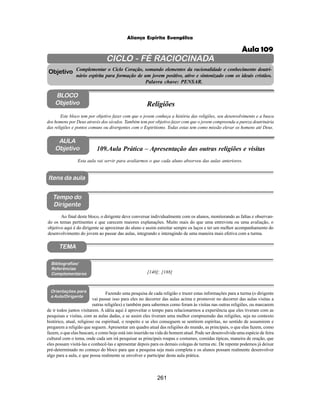 261
Aliança Espírita Evangélica
CICLO - FÉ RACIOCINADA
Complementar o Ciclo Coração, somando elementos da racionalidade e conhecimento doutri-
nário espírita para formação de um jovem positivo, ativo e sintonizado com os ideais cristãos.
Palavra chave: PENSAR.
AULA
Objetivo
Objetivo
BLOCO
Objetivo
109.Aula Prática – Apresentação das outras religiões e visitas
Tempo do
Dirigente
TEMA
Bibliografias/
Referências
Complementares
Orientações para
a Aula/Dirigente
Itens da aula
Esta aula vai servir para avaliarmos o que cada aluno absorveu das aulas anteriores.
Ao final deste bloco, o dirigente deve conversar individualmente com os alunos, monitorando as faltas e observan-
do os temas pertinentes e que carecem maiores explanações. Muito mais do que uma entrevista ou uma avaliação, o
objetivo aqui é do dirigente se aproximar do aluno e assim estreitar sempre os laços e ter um melhor acompanhamento do
desenvolvimento do jovem ao passar das aulas, integrando e interagindo de uma maneira mais efetiva com a turma.
Este bloco tem por objetivo fazer com que o jovem conheça a história das religiões, seu desenvolvimento e a busca
dos homens por Deus através dos séculos. Também tem por objetivo fazer com que o jovem compreenda a pureza doutrinária
das religiões e pontos comuns ou divergentes com o Espiritismo. Todas estas tem como missão elevar os homens até Deus.
Religiões
[140]; [188]
Fazendo uma pesquisa de cada religião e trazer estas informações para a turma (o dirigente
vai passar isso para eles no decorrer das aulas acima e promover no decorrer das aulas visitas a
outras religiões) e também para sabermos como foram às visitas nas outras religiões, ou marcarem
de ir todos juntos visitarem. A idéia aqui é aproveitar o tempo para relacionarmos a experiência que eles tiveram com as
pesquisas e visitas, com as aulas dadas, e se assim eles tiveram uma melhor compreensão das religiões, seja no contexto
histórico, atual, religioso ou espiritual, o respeito e se eles conseguem se sentirem espíritas, no sentido de assumirem e
pregarem a religião que seguem. Apresentar um quadro atual das religiões do mundo, as principais, o que elas fazem, como
fazem, o que elas buscam, e como hoje está isto inserido na vida do homem atual. Pode ser desenvolvida uma espécie de feira
cultural com o tema, onde cada um irá pesquisar as principais roupas e costumes, comidas típicas, maneira de oração, que
eles possam visitá-las e conhecê-las e apresentar depois para os demais colegas de turma etc. De repente podemos já deixar
pré-determinado no começo do bloco para que a pesquisa seja mais completa e os alunos possam realmente desenvolver
algo para a aula, e que possa realmente se envolver e participar desta aula prática.
Aula 109
 