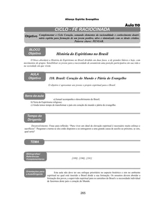 265
Aliança Espírita Evangélica
CICLO - FÉ RACIOCINADA
Complementar o Ciclo Coração, somando elementos da racionalidade e conhecimento doutri-
nário espírita para formação de um jovem positivo, ativo e sintonizado com os ideais cristãos.
Palavra chave: PENSAR.
AULA
Objetivo
Objetivo
BLOCO
Objetivo
110. Brasil: Coração do Mundo e Pátria do Evangelho
Tempo do
Dirigente
TEMA
Bibliografias/
Referências
Complementares
Orientações para
a Aula/Dirigente
Itens da aula
O objetivo é apresentar aos jovens o projeto espiritual para o Brasil.
Desenvolvimento: Frase para reflexão: “Para viver um ideal de elevação espiritual é necessário muito esforço e
sacrifícios”. Perguntar a turma se eles estão dispostos a se entregarem a uma grande causa de auxílio ao próximo, se sim,
qual seria?
[189]; [190]; [191]
Esta aula não deve ter seu enfoque prioritário no aspecto histórico e sim no ambiente
espiritual no qual está inserido o Brasil desde a sua formação. Os assuntos devem abordar a
formação dos povos, a supervisão espiritual para os caminhos do Brasil e a necessidade individual
de fazermos deste país o coração do Mundo.
O bloco abordará a História do Espiritismo no Brasil dividido em duas fases, a de grandes líderes e hoje, com
movimentos de grupos. Sensibilizar os jovens para a necessidade de assumirem uma posição participativa em sua vida e
na sociedade em que vivem.
História do Espiritismo no Brasil
a) Ismael acompanha o descobrimento do Brasil;
b) Terra do Espiritismo religioso;
c) Ainda temos tempo de transformar o país em coração do mundo e pátria do evangelho.
Aula 110
 