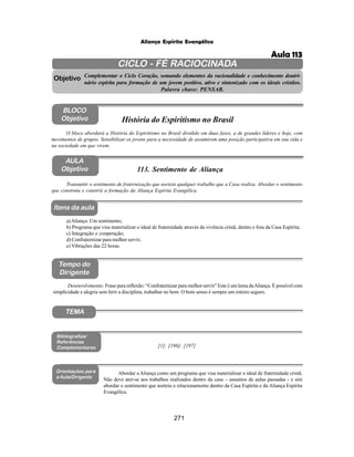 271
Aliança Espírita Evangélica
CICLO - FÉ RACIOCINADA
Complementar o Ciclo Coração, somando elementos da racionalidade e conhecimento doutri-
nário espírita para formação de um jovem positivo, ativo e sintonizado com os ideais cristãos.
Palavra chave: PENSAR.
AULA
Objetivo
Objetivo
BLOCO
Objetivo
113. Sentimento de Aliança
Tempo do
Dirigente
TEMA
Bibliografias/
Referências
Complementares
Orientações para
a Aula/Dirigente
Itens da aula
Transmitir o sentimento de fraternização que norteia qualquer trabalho que a Casa realiza. Abordar o sentimento
que construiu e constrói a formação da Aliança Espírita Evangélica.
Desenvolvimento: Frase para reflexão: “Confraternizar para melhor servir” Este é um lema daAliança. É possível com
simplicidade e alegria sem ferir a disciplina, trabalhar no bem. O bom senso é sempre um roteiro seguro.
[1]; [196]; [197]
Abordar a Aliança como um programa que visa materializar o ideal de fraternidade cristã.
Não deve ater-se aos trabalhos realizados dentro da casa – assuntos de aulas passadas - e sim
abordar o sentimento que norteia o relacionamento dentro da Casa Espírita e da Aliança Espírita
Evangélica.
O bloco abordará a História do Espiritismo no Brasil dividido em duas fases, a de grandes líderes e hoje, com
movimentos de grupos. Sensibilizar os jovens para a necessidade de assumirem uma posição participativa em sua vida e
na sociedade em que vivem.
História do Espiritismo no Brasil
a)Aliança: Um sentimento;
b) Programa que visa materializar o ideal de fraternidade através da vivência cristã, dentro e fora da Casa Espírita;
c) Integração e cooperação;
d) Confraternizar para melhor servir;
e) Vibrações das 22 horas.
Aula 113
 