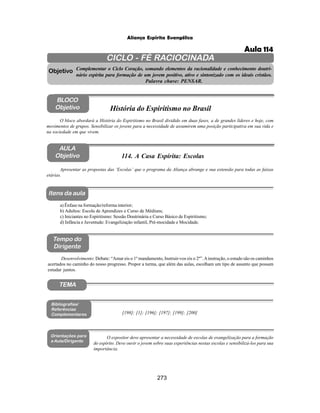 273
Aliança Espírita Evangélica
CICLO - FÉ RACIOCINADA
Complementar o Ciclo Coração, somando elementos da racionalidade e conhecimento doutri-
nário espírita para formação de um jovem positivo, ativo e sintonizado com os ideais cristãos.
Palavra chave: PENSAR.
AULA
Objetivo
Objetivo
BLOCO
Objetivo
114. A Casa Espírita: Escolas
Tempo do
Dirigente
TEMA
Bibliografias/
Referências
Complementares
Orientações para
a Aula/Dirigente
Itens da aula
Apresentar as propostas das ‘Escolas’ que o programa da Aliança abrange e sua extensão para todas as faixas
etárias.
Desenvolvimento: Debate: “Amar eis o 1º mandamento, Instruir-vos eis o 2º”.Ainstrução, o estudo são os caminhos
acertados no caminho do nosso progresso. Propor a turma, que além das aulas, escolham um tipo de assunto que possam
estudar juntos.
[198]; [1]; [196]; [197]; [199]; [200]
O expositor deve apresentar a necessidade de escolas de evangelização para a formação
do espírito. Deve ouvir o jovem sobre suas experiências nestas escolas e sensibilizá-los para sua
importância.
O bloco abordará a História do Espiritismo no Brasil dividido em duas fases, a de grandes líderes e hoje, com
movimentos de grupos. Sensibilizar os jovens para a necessidade de assumirem uma posição participativa em sua vida e
na sociedade em que vivem.
História do Espiritismo no Brasil
a) Ênfase na formação/reforma interior;
b) Adultos: Escola de Aprendizes e Curso de Médiuns;
c) Iniciantes no Espiritismo: Sessão Doutrinária e Curso Básico de Espiritismo;
d) Infância e Juventude: Evangelização infantil, Pré-mocidade e Mocidade.
Aula 114
 