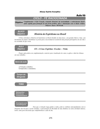 275
Aliança Espírita Evangélica
CICLO - FÉ RACIOCINADA
Complementar o Ciclo Coração, somando elementos da racionalidade e conhecimento doutri-
nário espírita para formação de um jovem positivo, ativo e sintonizado com os ideais cristãos.
Palavra chave: PENSAR.
AULA
Objetivo
Objetivo
BLOCO
Objetivo
115. A Casa Espíritas: Escolas - Visita
Tempo do
Dirigente
TEMA
Bibliografias/
Referências
Complementares
Orientações para
a Aula/Dirigente
Itens da aula
Propor aula prática em complementação a anterior para visualização do como se aplica o ideal da Aliança
em seus trabalhos.
Para que a visitação traga ganhos a todos, pode-se combinar antecipadamente com os
dirigentes das Escolas a serem visitadas, a apresentação da Mocidade de uma dinâmica ou outra atividade (música,
teatro, tema para discussão) que complementasse a aula do dia.
O bloco abordará a História do Espiritismo no Brasil dividido em duas fases, a de grandes líderes e hoje, com
movimentos de grupos. Sensibilizar os jovens para a necessidade de assumirem uma posição participativa em sua vida e
na sociedade em que vivem.
História do Espiritismo no Brasil
a) Visitação a trabalhos;
b) Impressões e comentários.
Aula 115
 