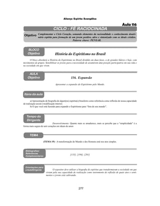 277
Aliança Espírita Evangélica
CICLO - FÉ RACIOCINADA
Complementar o Ciclo Coração, somando elementos da racionalidade e conhecimento doutri-
nário espírita para formação de um jovem positivo, ativo e sintonizado com os ideais cristãos.
Palavra chave: PENSAR.
AULA
Objetivo
Objetivo
BLOCO
Objetivo
116. Expansão
Tempo do
Dirigente
TEMA
Bibliografias/
Referências
Complementares
Orientações para
a Aula/Dirigente
Itens da aula
Apresentar a expansão do Espiritismo pelo Mundo.
O expositor deve utilizar a biografia de espíritas que transformaram a sociedade em que
viviam pela sua capacidade de realização como instrumento de reflexão de quais atos e senti-
mentos o jovem está cultivando.
O bloco abordará a História do Espiritismo no Brasil dividido em duas fases, a de grandes líderes e hoje, com
movimentos de grupos. Sensibilizar os jovens para a necessidade de assumirem uma posição participativa em sua vida e
na sociedade em que vivem.
História do Espiritismo no Brasil
a) Apresentação de biografia de algum(ns) espírita(s) brasileiro como referência como reflexão de nossa capacidade
de realização social e modificação interior;
b) O que você está fazendo para expandir o Espiritismo para “fora do seu mundo”.
Desenvolvimento: Quanto mais se amadurece, mais se percebe que a “simplicidade” é a
forma mais segura de unir corações em ideais de amor.
(TEMA 19) - A transformação do Mundo e dos Homens está nos atos simples.
[135]; [194]; [201]
Aula 116
 