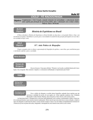 279
Aliança Espírita Evangélica
CICLO - FÉ RACIOCINADA
Complementar o Ciclo Coração, somando elementos da racionalidade e conhecimento doutri-
nário espírita para formação de um jovem positivo, ativo e sintonizado com os ideais cristãos.
Palavra chave: PENSAR.
AULA
Objetivo
Objetivo
BLOCO
Objetivo
117. Aula Prática de Biografias
Tempo do
Dirigente
TEMA
Bibliografias/
Referências
Complementares
Orientações para
a Aula/Dirigente
Itens da aula
Propor a pesquisa entre os alunos e apresentação de biografias de espíritas, e suas obras, que contribuíram para
o movimento espírita e para a sociedade.
Fica a critério do dirigente a escolha destas biografias, podendo focar espíritas que são
próximas a realidade do jovem, de sua região, etc. Como sugestão, podemos citar: Eurípides
Barsanulfo, Caibar Schutel, Meimei, Jésus Gonçalves, Chico Xavier, entre muitos outros.
Ao final deste bloco, o dirigente deve conversar individualmente com os alunos, monitorando as faltas e observan-
do os temas pertinentes e que carecem maiores explanações. Muito mais do que uma entrevista ou uma avaliação, o objetivo
aqui é do dirigente se aproximar do aluno e assim estreitar sempre os laços e ter um melhor acompanhamento do desenvol-
vimento do jovem ao passar das aulas, integrando e interagindo de uma maneira mais efetiva com a turma.
O bloco abordará a História do Espiritismo no Brasil dividido em duas fases, a de grandes líderes e hoje, com
movimentos de grupos. Sensibilizar os jovens para a necessidade de assumirem uma posição participativa em sua vida e
na sociedade em que vivem.
História do Espiritismo no Brasil
Desenvolvimento: Frase para reflexão: “Primeiro você recebe a acolhida fraterna da Conso-
lação e fica reerguido. Mas somente o impulso e o entusiasmo da Redenção te impulsionam para frente”
Aula 117
 