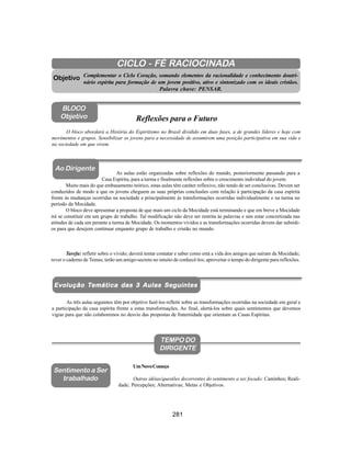 281
Aliança Espírita Evangélica
CICLO - FÉ RACIOCINADA
Complementar o Ciclo Coração, somando elementos da racionalidade e conhecimento doutri-
nário espírita para formação de um jovem positivo, ativo e sintonizado com os ideais cristãos.
Palavra chave: PENSAR.
O bloco abordará a História do Espiritismo no Brasil dividido em duas fases, a de grandes líderes e hoje com
movimentos e grupos. Sensibilizar os jovens para a necessidade de assumirem uma posição participativa em sua vida e
na sociedade em que vivem.
Objetivo
BLOCO
Objetivo Reflexões para o Futuro
Ao Dirigente
Ao Dirigente
Ev
Ev
Ev
Ev
Evolução T
olução T
olução T
olução T
olução Temática das 3 Aulas Se
emática das 3 Aulas Se
emática das 3 Aulas Se
emática das 3 Aulas Se
emática das 3 Aulas Seguintes
guintes
guintes
guintes
guintes
As três aulas seguintes têm por objetivo fazê-los refletir sobre as transformações ocorridas na sociedade em geral e
a participação da casa espírita frente a estas transformações. Ao final, alertá-los sobre quais sentimentos que devemos
vigiar para que não colaboremos no desvio das propostas de fraternidade que orientam as Casas Espíritas.
TEMPO DO
DIRIGENTE
UmNovoComeço
Outras idéias/questões decorrentes do sentimento a ser focado: Caminhos; Reali-
dade; Percepções; Alternativas; Metas e Objetivos.
Sentimento a Ser
trabalhado
As aulas estão organizadas sobre reflexões do mundo, posteriormente passando para a
Casa Espírita, para a turma e finalmente reflexões sobre o crescimento individual do jovem.
Muito mais do que embasamento teórico, estas aulas têm caráter reflexivo, não tendo de ser conclusivas. Devem ser
conduzidos de modo a que os jovens cheguem as suas próprias conclusões com relação à participação da casa espírita
frente às mudanças ocorridas na sociedade e principalmente às transformações ocorridas individualmente e na turma no
período da Mocidade.
O bloco deve apresentar a proposta de que mais um ciclo da Mocidade está terminando e que em breve a Mocidade
irá se constituir em um grupo de trabalho. Tal modificação não deve ser restrita às palavras e sim estar concretizada nas
atitudes de cada um perante a turma de Mocidade. Os momentos vividos e as transformações ocorridas devem dar subsídi-
os para que desejem continuar enquanto grupo de trabalho e cristão no mundo.
Tarefa: refletir sobre o vivido; deverá tentar contatar e saber como está a vida dos amigos que saíram da Mocidade;
rever o caderno de Temas; terão um amigo-secreto no intuito de conhecê-los; aproveitar o tempo do dirigente para reflexões.
 
