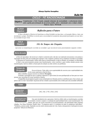 283
Aliança Espírita Evangélica
CICLO - FÉ RACIOCINADA
Complementar o Ciclo Coração, somando elementos da racionalidade e conhecimento doutri-
nário espírita para formação de um jovem positivo, ativo e sintonizado com os ideais cristãos.
Palavra chave: PENSAR.
AULA
Objetivo
Objetivo
BLOCO
Objetivo
118. Os Tempos são Chegados
Tempo do
Dirigente
TEMA
Bibliografias/
Referências
Complementares
Orientações para
a Aula/Dirigente
Itens da aula
Apresentar as transformações ocorridas na sociedade e que necessita de nosso posicionamento enquanto cristãos.
Esta aula introdutória deve apresentar e fazê-los refletir sobre as transformações ocorridas
na sociedade e mostrar o amparo e a condução da espiritualidade frente a estas transformações. No
entanto, para que isto ocorra necessita-se do posicionamento e da participação deles enquanto
cidadãos. Em Obras Póstumas, Kardec disse: “O progresso geral é a resultante de todos os progressos individuais”.
“Solidários, seremos união. Separados uns dos outros seremos ponto de vista. Juntos, alcançaremos a realização de nossos
propósitos” (Bezerra de Menezes).
O bloco abordará a História do Espiritismo no Brasil dividido em duas fases, a de grandes líderes e hoje com
movimentos e grupos. Sensibilizar os jovens para a necessidade de assumirem uma posição participativa em sua vida e
na sociedade em que vivem.
Reflexões para o Futuro
Desenvolvimento: Falar sobre a nova oportunidade de conversa com a espiritualidade atra-
vés do exame espiritual ao final do bloco.
Idéia a trabalhar, seja por exercício ou reflexão: Percepções.
Estimular a percepção de que os espíritos superiores se aproveitam de nossa predisposição ao bem para nos trazer
pessoas que necessitam de nossa assistência fraterna.
Compartilhar da percepção de quanto nossas atitude/palavras/vibrações positivas contribuem para o bem comum, que
parece cada vez mais ‘necessitado’ de pessoas de boa vontade se posicionando como cristãos para uma sociedade melhorada.
a) Hora do Apocalipse: não tem de ser o objetivo central da aula e não deve ser explicado teoricamente e sim pontuar o
Apocalipse de João como um exemplo para expurgar o mal; comparar a profecia com as mudanças ocorridas na sociedade;
b) Momento de Transformação: refletir sobre quais as transformações vividas no Mundo, na sociedade e na Mocidade;
c) Qual o meu posicionamento perante estas transformações: como contribuo e quais minhas atitudes perante estas
transformações; fazê-los refletir se fazem parte da solução ou estão restritos aos problemas.
[68]; [58]; [179]; [202]; [203]
Aula 118
 