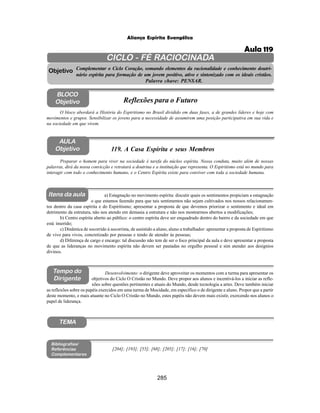 285
Aliança Espírita Evangélica
CICLO - FÉ RACIOCINADA
Complementar o Ciclo Coração, somando elementos da racionalidade e conhecimento doutri-
nário espírita para formação de um jovem positivo, ativo e sintonizado com os ideais cristãos.
Palavra chave: PENSAR.
AULA
Objetivo
Objetivo
BLOCO
Objetivo
119. A Casa Espírita e seus Membros
Tempo do
Dirigente
TEMA
Bibliografias/
Referências
Complementares
Itens da aula
Preparar o homem para viver na sociedade é tarefa do núcleo espírita. Nossa conduta, muito além de nossas
palavras, dirá da nossa convicção e retratará a doutrina e a instituição que representa. O Espiritismo está no mundo para
interagir com todo o conhecimento humano, e o Centro Espírita existe para conviver com toda a sociedade humana.
O bloco abordará a História do Espiritismo no Brasil dividido em duas fases, a de grandes líderes e hoje com
movimentos e grupos. Sensibilizar os jovens para a necessidade de assumirem uma posição participativa em sua vida e
na sociedade em que vivem.
Reflexões para o Futuro
Desenvolvimento: o dirigente deve aproveitar os momentos com a turma para apresentar os
objetivos do Ciclo O Cristão no Mundo. Deve propor aos alunos e incentivá-los a iniciar as refle-
xões sobre questões pertinentes e atuais do Mundo, desde tecnologia a artes. Deve também iniciar
as reflexões sobre os papéis exercidos em uma turma de Mocidade, em específico o de dirigente e aluno. Propor que a partir
deste momento, e mais atuante no Ciclo O Cristão no Mundo, estes papéis não devem mais existir, exercendo nos alunos o
papel de liderança.
a) Estagnação no movimento espírita: discutir quais os sentimentos propiciam a estagnação
o que estamos fazendo para que tais sentimentos não sejam cultivados nos nossos relacionamen-
tos dentro da casa espírita e do Espiritismo; apresentar a proposta de que devemos priorizar o sentimento e ideal em
detrimento da estrutura, não nos atendo em demasia a estrutura e não nos mostrarmos abertos a modificações;
b) Centro espírita aberto ao público: o centro espírita deve ser enquadrado dentro do bairro e da sociedade em que
está inserido;
c) Dinâmica de socorrido à socorrista, de assistido a aluno, aluno a trabalhador: apresentar a proposta de Espiritismo
de vivo para vivos, concretizado por pessoas e tendo de atender às pessoas;
d) Diferença de cargo e encargo: tal discussão não tem de ser o foco principal da aula e deve apresentar a proposta
de que as lideranças no movimento espírita não devem ser pautadas no orgulho pessoal e sim atender aos desígnios
divinos.
[204]; [193]; [55]; [68]; [205]; [17]; [16]; [70]
Aula 119
 