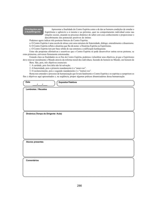 286
Aliança Espírita Evangélica
Orientações para
a Aula/Dirigente
Apresentar a finalidade do Centro Espírita como o de dar ao homem condições de estudar o
Espiritismo e aplicá-lo a si mesmo e ao próximo, quer no comportamento individual como nas
relações sociais, atuando no processo dinâmico do saber com esse conhecimento e proporcionar o
descobrimento dos potenciais positivos do íntimo.
Podemos agora indicar três posturas básicas do Centro Espírita:
a. O Centro Espírita é uma escola de almas com uma estrutura de fraternidade, diálogo, entendimento e dinamismo.
b. O Centro Espírita reflete a doutrina que lhe dá nome: a Doutrina Espírita ou Espiritismo.
c. O Centro Espírita tem por base sólida de sua estrutura a codificação kardequiana.
Estas são propostas afirmativas e assertivas que o Centro Espírita só pode desenvolver outras novas posturas, se
estas primeiras, estiverem firmemente estruturadas.
Estando claro as finalidades ou os fins do Centro Espírita, podemos vislumbrar seus objetivos, já que o Espiritismo
deve renovar moralmente o Mundo através da reforma moral dos indivíduos, fazendo do homem no Mundo, um homem de
Bem. São, pois, três objetivos essenciais:
1. A caridade, pois fora dela não há salvação.
2.Afraternidade, pois o primeiro mandamento é o “amai-vos”.
3. O esclarecimento, pois o segundo mandamento é o “instruí-vos”.
Resta-nos entender o processo de humanização que levará fatalmente o Centro Espírita e os espíritas a cumprirem os
fins e objetivos aqui apresentados e, na seqüência, propor algumas práticas dinamizadoras dessa humanização.
Alunos presentes
Dinâmica (Tempo do Dirigente / Aula)
Lembretes / Recados
Data
____/____/____
Expositor/Telefone
Comentários
 
