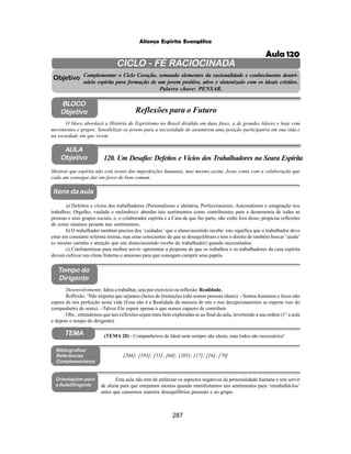 287
Aliança Espírita Evangélica
CICLO - FÉ RACIOCINADA
Complementar o Ciclo Coração, somando elementos da racionalidade e conhecimento doutri-
nário espírita para formação de um jovem positivo, ativo e sintonizado com os ideais cristãos.
Palavra chave: PENSAR.
AULA
Objetivo
Objetivo
BLOCO
Objetivo
120. Um Desafio: Defeitos e Vícios dos Trabalhadores na Seara Espírita
Tempo do
Dirigente
TEMA
Bibliografias/
Referências
Complementares
Orientações para
a Aula/Dirigente
Itens da aula
Mostrar que espírita não está isento das imperfeições humanas, mas mesmo assim, Jesus conta com a colaboração que
cada um consegue dar em favor do bem comum.
Esta aula não tem de enfatizar os aspectos negativos da personalidade humana e sim servir
de alerta para que estejamos atentos quando manifestamos tais sentimentos para ‘retrabalhá-los’
antes que causemos maiores desequilíbrios pessoais e ao grupo.
O bloco abordará a História do Espiritismo no Brasil dividido em duas fases, a de grandes líderes e hoje com
movimentos e grupos. Sensibilizar os jovens para a necessidade de assumirem uma posição participativa em sua vida e
na sociedade em que vivem.
Reflexões para o Futuro
Desenvolvimento: Idéia a trabalhar, seja por exercício ou reflexão: Realidade.
Reflexão: ‘Não importa que sejamos cheios de limitações (não somos pessoas ideais). - Somos humanos e Jesus não
espera de nós perfeição nesta vida (Essa não é a Realidade da maioria de nós e nos decepcionaremos se esperar isso do
companheiro de seara). –Talvez Ele espere apenas o que somos capazes de contribuir.
Obs.: entendemos que tais reflexões sejam mais bem exploradas se ao final da aula, invertendo a sua ordem (1° a aula
e depois o tempo do dirigente).
a) Defeitos e vícios dos trabalhadores (Personalismo e idolatria; Perfeccionismo; Automatismo e estagnação nos
trabalhos; Orgulho, vaidade e melindres): abordar tais sentimentos como contribuintes para a desarmonia de todas as
pessoas e seus grupos sociais, e, o colaborador espírita e a Casa de que faz parte, não estão fora disso; propiciar reflexões
de como estamos perante tais sentimentos;
b) O trabalhador também precisa dos ‘cuidados’ que o aluno/assistido recebe: isto significa que o trabalhador deve
estar em constante reforma íntima, mas estar conscientes de que se desequilibram e tem o direito de também buscar ‘ajuda’
(o mesmo carinho e atenção que um aluno/assistido recebe do trabalhador) quando necessitados;
c) Confraternizar para melhor servir: apresentar a proposta de que os trabalhos e os trabalhadores da casa espírita
devem cultivar um clima fraterno e amoroso para que consigam cumprir seus papéis.
[204]; [193]; [55]; [68]; [205]; [17]; [16]; [70]
(TEMA 20) - Companheiros de Ideal nem sempre são ideais, mas todos são necessários!
Aula 120
 