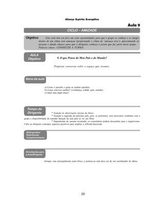 29
Aliança Espírita Evangélica
CICLO - AMIZADE
Este ciclo tem seu foco em criar oportunidades para que o grupo se conheça e se integre
dentro de um clima sem ameaças (propiciando o clima de ‘ameaça zero’), aproximando as
pessoas e dando chance para que o dirigente conheça o jovem que faz parte desse grupo.
Palavra chave: CONHECER A TURMA.
Objetivo
AULA
Objetivo 9. O que Penso do Meu País e do Mundo?
Itens da aula
Tempo do
Dirigente
Bibliografias/
Referências
Complementares
Orientações para
a Aula/Dirigente
Propiciar conversas sobre o espaço que vivemos.
a) Como o percebo e quais as minhas opiniões;
b) Como conviver melhor? (vizinhança, cidade, país, mundo);
c) Qual meu papel nisso?
* Atenção às observações iniciais do bloco.
* Atenção à sugestão da próxima aula, pois, se pertinente, será necessário combinar com o
grupo a disponibilidade de estender duração da aula para se ver um filme.
* Dependendo do assunto levantado, os comentários podem descambar para o negativismo.
Cabe ao dirigente contrapor aspectos positivos para ampliar a reflexão/discussão.
Sempre, mas principalmente neste bloco, a postura na aula deve ser de um coordenador de idéias.
Aula 9
 