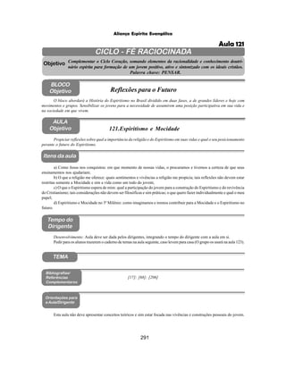 291
Aliança Espírita Evangélica
CICLO - FÉ RACIOCINADA
Complementar o Ciclo Coração, somando elementos da racionalidade e conhecimento doutri-
nário espírita para formação de um jovem positivo, ativo e sintonizado com os ideais cristãos.
Palavra chave: PENSAR.
AULA
Objetivo
Objetivo
BLOCO
Objetivo
121.Espiritismo e Mocidade
Tempo do
Dirigente
TEMA
Bibliografias/
Referências
Complementares
Orientações para
a Aula/Dirigente
Itens da aula
Propiciar reflexões sobre qual a importância da religião e do Espiritismo em suas vidas e qual o seu posicionamento
perante o futuro do Espiritismo.
Esta aula não deve apresentar conceitos teóricos e sim estar focada nas vivências e construções pessoais do jovem.
O bloco abordará a História do Espiritismo no Brasil dividido em duas fases, a de grandes líderes e hoje com
movimentos e grupos. Sensibilizar os jovens para a necessidade de assumirem uma posição participativa em sua vida e
na sociedade em que vivem.
Reflexões para o Futuro
Desenvolvimento: Aula deve ser dada pelos dirigentes, integrando o tempo do dirigente com a aula em si.
Pedir para os alunos trazerem o caderno de temas na aula seguinte, caso levem para casa (O grupo os usará na aula 123).
a) Como Jesus nos conquistou: em que momento de nossas vidas, o procuramos e tivemos a certeza de que seus
ensinamentos nos ajudariam;
b) O que a religião me oferece: quais sentimentos e vivências a religião me propicia; tais reflexões não devem estar
restritas somente a Mocidade e sim a vida como um todo do jovem;
c) O que o Espiritismo espera de mim: qual a participação do jovem para a construção do Espiritismo e do revivência
do Cristianismo; tais considerações não devem ser filosóficas e sim práticas; o que quero fazer individualmente e qual o meu
papel;
d) Espiritismo e Mocidade no 3º Milênio: como imaginamos e iremos contribuir para a Mocidade e o Espiritismo no
futuro.
[17]; [68]; [206]
Aula 121
 