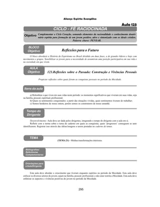 295
Aliança Espírita Evangélica
CICLO - FÉ RACIOCINADA
Complementar o Ciclo Coração, somando elementos da racionalidade e conhecimento doutri-
nário espírita para formação de um jovem positivo, ativo e sintonizado com os ideais cristãos.
Palavra chave: PENSAR.
AULA
Objetivo
Objetivo
BLOCO
Objetivo
123.Reflexões sobre o Passado: Construção e Vivências Pessoais
Tempo do
Dirigente
TEMA
Bibliografias/
Referências
Complementares
Orientações para
a Aula/Dirigente
Itens da aula
Propiciar reflexões sobre quais foram as conquistas pessoais no período da Mocidade.
Esta aula deve abordar o crescimento que tiveram enquanto espíritos no período da Mocidade. Esta aula deve
enfocar os diversos setores do jovem, sejam na família, pessoal, profissional, e não estar restrita a Mocidade. Esta aula deve
enfatizar os aspectos e vivências positivas do jovem no período da Mocidade.
O bloco abordará a História do Espiritismo no Brasil dividido em duas fases, a de grandes líderes e hoje com
movimentos e grupos. Sensibilizar os jovens para a necessidade de assumirem uma posição participativa em sua vida e
na sociedade em que vivem.
Reflexões para o Futuro
Desenvolvimento: Aula deve ser dada pelos dirigentes, integrando o tempo do dirigente com a aula em si.
Refletir com a turma sobre o tema do caderno em quais as conquistas, quais ‘progressos’ conseguem se auto
identificarem. Registrar isso através das idéias/imagens a serem postadas no caderno de temas.
a) Relembrar o que viveu em suas vidas neste período: os momentos significativos que viveram em suas vidas, seja
na família, pessoal, espiritual, profissional;
b) Quais os sentimentos conquistados: a partir das situações vividas, quais sentimentos tiveram de trabalhar;
c) Somos herdeiros de nosso ontem, porém somos os construtores de nosso amanhã.
(TEMA 21) – Minhas transformações interiores.
Aula 123
 