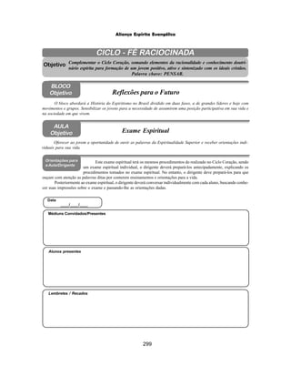 299
Aliança Espírita Evangélica
CICLO - FÉ RACIOCINADA
Complementar o Ciclo Coração, somando elementos da racionalidade e conhecimento doutri-
nário espírita para formação de um jovem positivo, ativo e sintonizado com os ideais cristãos.
Palavra chave: PENSAR.
O bloco abordará a História do Espiritismo no Brasil dividido em duas fases, a de grandes líderes e hoje com
movimentos e grupos. Sensibilizar os jovens para a necessidade de assumirem uma posição participativa em sua vida e
na sociedade em que vivem.
Objetivo
BLOCO
Objetivo Reflexões para o Futuro
Este exame espiritual terá os mesmos procedimentos do realizado no Ciclo Coração, sendo
um exame espiritual individual, o dirigente deverá prepará-los antecipadamente, explicando os
procedimentos tomados no exame espiritual. No entanto, o dirigente deve prepará-los para que
ouçam com atenção as palavras ditas por conterem ensinamentos e orientações para a vida.
Posteriormente ao exame espiritual, o dirigente deverá conversar individualmente com cada aluno, buscando conhe-
cer suas impressões sobre o exame e passando-lhe as orientações dadas.
Oferecer ao jovem a oportunidade de ouvir as palavras da Espiritualidade Superior e receber orientações indi-
viduais para sua vida.
Exame Espiritual
AULA
Objetivo
Orientações para
a Aula/Dirigente
Lembretes / Recados
Alunos presentes
Médiuns Convidados/Presentes
Data
____/____/____
 
