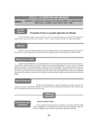 301
Aliança Espírita Evangélica
CICLO - O CRISTÃO NO MUNDO
Aprofundar os conhecimentos e discussões sobre temas do cotidiano e da doutrina espírita.
Motivar para os trabalhos sociais. Palavra chave: AGIR.
O bloco abordará questões morais nas diversas visões do conhecimento humano, proporcionando momentos de
reflexão, não sendo aulas conclusivas. No entanto o “norte” cristão e do bom senso deve ser sempre apresentado.
Objetivo
BLOCO
Objetivo O Espírita Frente as grandes Questões do Mundo
Ao Dirigente
Segundo Leonardo Boff (Ética e Eco-espiritualidade), ética é um conjunto de valores e princípios, de inspirações e
indicações que valem para todos, pois estão ancorados na nossa própria humanidade. Por sua vez, moral é o conjunto
concreto de preceitos e normas que organizam a vida das pessoas, das comunidades e das sociedades. Ética só existe uma.
Moral existem muitas, de acordo com as maneiras diferentes como os seres humanos organizam a vida. Faz-se mister uma
ética comum, um consenso mínimo no qual todos se possam encontrar. Há uma analogia clara, de acordo com a etimologia
das palavras. Ética significa a morada, como o modo de o ser humano habitar, enquanto moral implica a harmonia dos que
moram.
TEMPO DO
DIRIGENTE
NãosouConduzido,Conduzo
Outras idéias/questões decorrentes do sentimento a ser focado: “Não ser tímido
no bem”; engajamento; “a verdadeira fé encara a razão face a face em qualquer tempo”; ser
pró-ativo; indignação; poder realizador; ponderação; sabedoria; entusiasmo.
Sentimento a Ser
trabalhado
Conduzir as aulas do módulo de forma que os jovens percebam qual o seu posicionamento perante os assuntos de
tal forma, que se possa chegar na última aula do bloco com conteúdos bastante enriquecidos para as reflexões finais.
Embasamento Teórico
Não deve haver distinção entre o papel do dirigente e dos alunos. Deve haver o
incentivo ao jovem a se posicionar como líder, o que alias, já deve ter sido assunto comentado nas aulas anteriores, que
agora é reforçado mais ainda com o início deste ciclo.
Desenvolvimento
Métodos
 