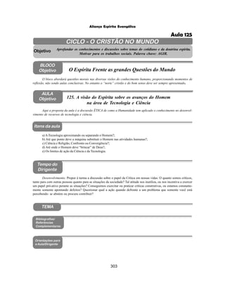 303
Aliança Espírita Evangélica
AULA
Objetivo
BLOCO
Objetivo
125. A visão do Espírita sobre os avanços do Homem
na área de Tecnologia e Ciência
Tempo do
Dirigente
TEMA
Itens da aula
Aqui a proposta da aula é a discussão ÉTICA de como a Humanidade tem aplicado o conhecimento no desenvol-
vimento de recursos de tecnologia e ciência.
Desenvolvimento: Propor à turma a discussão sobre o papel da Crítica em nossas vidas: O quanto somos críticos,
tanto para com outras pessoas quanto para as situações da sociedade? Tal atitude nos inutiliza, ou nos incentiva a exercer
um papel pró-ativo perante as situações? Conseguimos exercitar ou praticar críticas construtivas, ou estamos constante-
mente somente apontando defeitos? Questionar qual a ação quando defronte a um problema que somente você está
percebendo: se abstém ou procura contribuir?
a) ATecnologia aproximando ou separando o Homem?;
b) Até que ponto deve a máquina substituir o Homem nas atividades humanas?;
c) Ciência e Religião, Confronto ou Convergência?;
d) Até onde o Homem deve “brincar” de Deus?;
e) Os limites de ação da Ciência e da Tecnologia.
Bibliografias/
Referências
Complementares
Orientações para
a Aula/Dirigente
CICLO - O CRISTÃO NO MUNDO
Aprofundar os conhecimentos e discussões sobre temas do cotidiano e da doutrina espírita.
Motivar para os trabalhos sociais. Palavra chave: AGIR.
Objetivo
O bloco abordará questões morais nas diversas visões do conhecimento humano, proporcionando momentos de
reflexão, não sendo aulas conclusivas. No entanto o “norte” cristão e do bom senso deve ser sempre apresentado.
O Espírita Frente as grandes Questões do Mundo
Aula 125
 