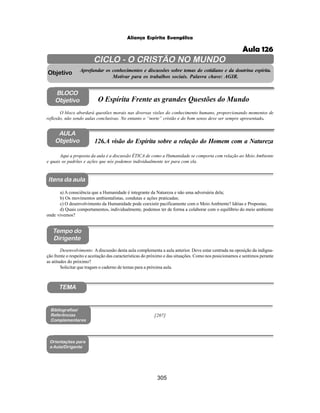 305
Aliança Espírita Evangélica
AULA
Objetivo
BLOCO
Objetivo
126.A visão do Espírita sobre a relação do Homem com a Natureza
Tempo do
Dirigente
TEMA
Itens da aula
Aqui a proposta da aula é a discussão ÉTICA de como a Humanidade se comporta com relação ao Meio Ambiente
e quais os padrões e ações que nós podemos individualmente ter para com ela.
Desenvolvimento: A discussão desta aula complementa a aula anterior. Deve estar centrada na oposição da indigna-
ção frente o respeito e aceitação das características do próximo e das situações. Como nos posicionamos e sentimos perante
as atitudes do próximo?
Solicitar que tragam o caderno de temas para a próxima aula.
a) A consciência que a Humanidade é integrante da Natureza e não uma adversária dela;
b) Os movimentos ambientalistas, condutas e ações praticadas;
c) O desenvolvimento da Humanidade pode coexistir pacificamente com o Meio Ambiente? Idéias e Propostas;
d) Quais comportamentos, individualmente, podemos ter de forma a colaborar com o equilíbrio do meio ambiente
onde vivemos?
Bibliografias/
Referências
Complementares
Orientações para
a Aula/Dirigente
CICLO - O CRISTÃO NO MUNDO
Aprofundar os conhecimentos e discussões sobre temas do cotidiano e da doutrina espírita.
Motivar para os trabalhos sociais. Palavra chave: AGIR.
Objetivo
O bloco abordará questões morais nas diversas visões do conhecimento humano, proporcionando momentos de
reflexão, não sendo aulas conclusivas. No entanto o “norte” cristão e do bom senso deve ser sempre apresentado.
O Espírita Frente as grandes Questões do Mundo
[207]
Aula 126
 