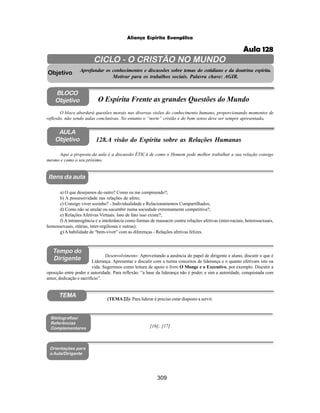 309
Aliança Espírita Evangélica
AULA
Objetivo
BLOCO
Objetivo
128.A visão do Espírita sobre as Relações Humanas
Tempo do
Dirigente
TEMA
Itens da aula
Aqui a proposta da aula é a discussão ÉTICA de como o Homem pode melhor trabalhar a sua relação consigo
mesmo e como o seu próximo.
Desenvolvimento: Aproveitando a ausência do papel de dirigente e aluno, discutir o que é
Liderança. Apresentar e discutir com a turma conceitos de liderança e o quanto efetivam isto na
vida. Sugerimos como leitura de apoio o livro O Monge e o Executivo, por exemplo. Discutir a
oposição entre poder e autoridade. Para reflexão: “a base da liderança não é poder, e sim a autoridade, conquistada com
amor, dedicação e sacrifício”.
a) O que desejamos do outro? Como eu me compreendo?;
b) A possessividade nas relações de afeto;
c) Consigo viver sozinho? - Individualidade e Relacionamentos Compartilhados;
d) Como não se anular ou sucumbir numa sociedade extremamente competitiva?;
e) Relações Afetivas Virtuais. Isso de fato isso existe?;
f) A intransigência e a intolerância como formas de massacre contra relações afetivas (inter-raciais, heterossexuais,
homossexuais, etárias, inter-regiliosas e outras);
g) A habilidade de “bem-viver” com as diferenças - Relações afetivas felizes.
Bibliografias/
Referências
Complementares
Orientações para
a Aula/Dirigente
CICLO - O CRISTÃO NO MUNDO
Aprofundar os conhecimentos e discussões sobre temas do cotidiano e da doutrina espírita.
Motivar para os trabalhos sociais. Palavra chave: AGIR.
Objetivo
O bloco abordará questões morais nas diversas visões do conhecimento humano, proporcionando momentos de
reflexão, não sendo aulas conclusivas. No entanto o “norte” cristão e do bom senso deve ser sempre apresentado.
O Espírita Frente as grandes Questões do Mundo
(TEMA22)- Para liderar é preciso estar disposto a servir.
[16]; [17]
Aula 128
 