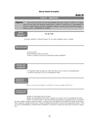 31
Aliança Espírita Evangélica
CICLO - AMIZADE
Este ciclo tem seu foco em criar oportunidades para que o grupo se conheça e se integre
dentro de um clima sem ameaças (propiciando o clima de ‘ameaça zero’), aproximando as
pessoas e dando chance para que o dirigente conheça o jovem que faz parte desse grupo.
Palavra chave: CONHECER A TURMA.
Objetivo
AULA
Objetivo
Itens da aula
Tempo do
Dirigente
Bibliografias/
Referências
Complementares
Orientações para
a Aula/Dirigente
a) Como ser útil? ;
b) Que benefícios tenho em ser útil?;
c) Posso e consigo ser útil? Como potencializar minhas qualidades?
* É importante colher do grupo sua visão sobre Deus, antes de iniciar as conceitualizações;
* A postura na aula deve ser de um coordenador de idéias.
Atenção às observações iniciais do bloco.
Sempre, mas principalmente neste bloco, a postura na aula deve ser de um coordenador de idéias.
O filme “A corrente do bem” é uma boa referência para colaborar nas sugestões para ser mais produ-
tivo para o mundo e propor o poder do exemplo. - Com base nisso, uma sugestão seria combinar com grupo de assistirem o
filme, estendendo a duração da aula (usa-se o tempo do dirigente para discutir os itens da aula e partem para o filme). - Pode
ser uma boa oportunidade de confraternização estendendo a convivência do grupo para algo além da aula (levar pipoca,
etc.).
Levantar opiniões e discutir formas de ser mais produtivo para o mundo.
10. Ser Útil
[3] L. 1, c.1, 2 e 3, q. 1 a 13; [4] c. 1, n. 4 ; [5]: c.1, n. 3 a 7 e c. 2; [6] c. 4; [7] L.2 c.9
Aula 10
 