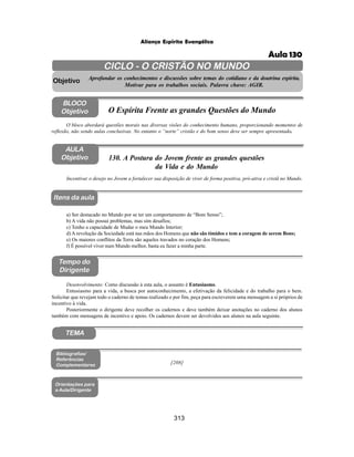 313
Aliança Espírita Evangélica
AULA
Objetivo
BLOCO
Objetivo
130. A Postura do Jovem frente as grandes questões
da Vida e do Mundo
Tempo do
Dirigente
TEMA
Itens da aula
Incentivar o desejo no Jovem a fortalecer sua disposição de viver de forma positiva, pró-ativa e cristã no Mundo.
Desenvolvimento: Como discussão à esta aula, o assunto é Entusiasmo.
Entusiasmo para a vida, a busca por autoconhecimento, a efetivação da felicidade e do trabalho para o bem.
Solicitar que revejam todo o caderno de temas realizado e por fim, peça para escreverem uma mensagem a si próprios de
incentivo à vida.
Posteriormente o dirigente deve recolher os cadernos e deve também deixar anotações no caderno dos alunos
também com mensagens de incentivo e apoio. Os cadernos devem ser devolvidos aos alunos na aula seguinte.
a) Ser destacado no Mundo por se ter um comportamento de “Bom Senso”;
b) A vida não possui problemas, mas sim desafios;
c) Tenho a capacidade de Mudar o meu Mundo Interior;
d) A revolução da Sociedade está nas mãos dos Homens que não são tímidos e tem a coragem de serem Bons;
e) Os maiores conflitos da Terra são aqueles travados no coração dos Homens;
f) É possível viver num Mundo melhor, basta eu fazer a minha parte.
Bibliografias/
Referências
Complementares
Orientações para
a Aula/Dirigente
CICLO - O CRISTÃO NO MUNDO
Aprofundar os conhecimentos e discussões sobre temas do cotidiano e da doutrina espírita.
Motivar para os trabalhos sociais. Palavra chave: AGIR.
Objetivo
O bloco abordará questões morais nas diversas visões do conhecimento humano, proporcionando momentos de
reflexão, não sendo aulas conclusivas. No entanto o “norte” cristão e do bom senso deve ser sempre apresentado.
O Espírita Frente as grandes Questões do Mundo
[208]
Aula 130
 