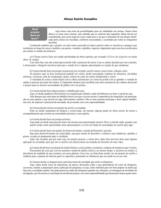 318
Aliança Espírita Evangélica
Aqui temos uma série de possibilidades para ser trabalhado nas turmas. Vamos listar
abaixo os casos mais comuns, mas sabendo que as variáveis das sugestões, idéias devem ser
consideradas, pois nesta etapa do curso, nada mais é, do que a realização de um projeto ideali-
zado pelos alunos de mocidade, conforme necessidades, e acordados por todos os integrantes
da turma.
Lembrando também que o projeto vai estar muito associado ao tópico anterior sobre os incentivos e preparos que
receberam ao longo do curso e também, aos gostos, vontades e aptidões, aspectos importantes para uma boa escolha para
que sintam a vontade em realiza-lo.
a) A Turma resolve fazer um estudo aprofundado de obras espíritas, por exemplo, O Livro dos Espíritos ou outras
obras de estudo;
Uma idéia boa, mas não estará aproveitando todo o potencial da turma. Caso os alunos decidam por este caminho,
é interessante o dirigente incentivar para que o estudo leve a alguma apresentação ou criação do que estudaram.
b)Aturma decide fazer um projeto assistencial, por exemplo, auxilio mutuo a uma creche, orfanato, asilo;
Os projetos aqui na área assistencial poderão ser vários, desde arrecadação contínua de alimentos, atividades
artísticas, conversas, aula de computação, dança, reforço de aulas do ensino fundamental e outros.
A variedade de coisas a serem feitas com as obras assistenciais vai variar de acordo com as aptidões e vontade de
ajudar as pessoas por parte dos alunos. É importante destacar que escolhida uma obra assistencial eles sabiam direcionar
o projeto para as maiores necessidades do público alvo do projeto.
c) A turma decide fazer algum projeto e trabalho pela casa;
Aqui vai desde ajudarem efetivamente na evangelização infantil, cuidar da biblioteca ou fazer o jornal da casa.
Vale destacar que estes tipos de trabalho fazem com que o jovem mostre a importância da integração e da participa-
ção na casa espírita e, que deverá ser algo efetivamente continuo. Não se trata somente participar e fazer algum trabalho,
mas sim, de imprimir o potencial da mocidade, da juventude, mas com responsabilidade.
d)Aturma decide realizar um projeto de auxilio a sociedade;
Pode ser desde campanhas de limpeza e conservação, até mesmo, alguma ajuda em obras sociais de ensino e
acompanhamento que existem na comunidade próximas a casa espírita.
e)Aturma decide fazer um projeto artístico;
Aqui pode ser desde uma peça de teatro, até mesmo uma apresentação musical. Deve se decidir onde, quando e por
quanto tempo serão apresentadas estas apresentações e se terá um fundo de arrecadação de auxílio para algo.
f) A turma decide fazer um projeto de desenvolvimento e estudo profissional e pessoal;
Seja para desenvolvimento de criatividade, seja para estudo de descobrir e conhecer suas tendências, aptidões e
gostos, ou para se prepararem para o vestibular.
Aqui vale ressaltar que por mais seja um projeto pessoal, a turma deve saber tirar proveito disso para alguma
aplicação na sociedade, para que isto os auxilie com desenvoltura nas tomadas de decisões em suas vidas.
g)Aturma decide fazer um projeto de estudo histórico, social, político, econômico, religioso do mundo em que vivemos;
Este projeto faz com que o jovem aumente o poder de análise crítica e, ao mesmo tempo, o incentiva ao estudo e a
descoberta da realidade do que acontece em nosso planeta. Com isso, ao final deste estudo, ter um projeto de auxílio e
melhoria para o planeta de maneira geral ou específica, pontuando as influências que isso pode ter na sua vida.
h) A turma decide se preparar para a próxima turma de mocidade que serão os dirigentes;
Aqui valem desde curso de expositores, de passes, discussões sobre o que apreenderam do curso de dirigentes,
conversas, estudos e preparações para a aplicação do programa, ou seja, serão subsídios para um bom preparo na tarefa que
lida com a mocidade espírita. Isso pode promover união dos dirigentes apoiado nas vibrações, na montagem de atividades de
divulgação, que favorecem a conciliação da escolha do projeto, com uma responsabilidade que durará pelo menos quatro anos.
Qual
projeto
deve-se
fazer?
 