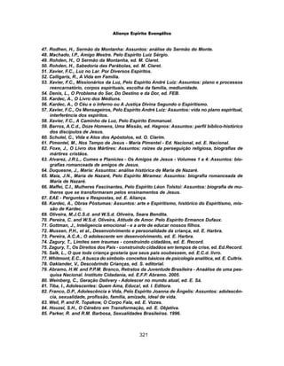 321
Aliança Espírita Evangélica
47. Rodhen, H., Sermão da Montanha: Assuntos: análise do Sermão do Monte.
48. Machado, I.P., Amigo Mestre. Pelo Espírito Luiz Sérgio.
49. Rohden, H., O Sermão da Montanha, ed. M. Claret.
50. Rohden, H., Sabedoria das Parábolas, ed. M. Claret.
51. Xavier, F.C., Luz no Lar. Por Diversos Espíritos.
52. Calligaris, R., A Vida em Família.
53. Xavier, F.C., Missionários da Luz, Pelo Espírito André Luiz: Assuntos: plano e processos
reencarnatório, corpos espirituais, escolha da família, mediunidade.
54. Denis, L., O Problema do Ser, Do Destino e da Dor, ed. FEB.
55. Kardec, A., O Livro dos Médiuns.
56. Kardec, A., O Céu e o Inferno ou A Justiça Divina Segundo o Espiritismo.
57. Xavier, F.C., Os Mensageiros, Pelo Espírito André Luiz: Assuntos: vida no plano espiritual,
interferência dos espíritos.
58. Xavier, F.C., A Caminho da Luz, Pelo Espírito Emmanuel.
59. Barros, A.C.d., Doze Homens, Uma Missão, ed. Hagnos: Assuntos: perfil bíblico-histórico
dos discípulos de Jesus.
60. Schutel, C., Vida e Atos dos Apóstolos, ed. O. Clarim.
61. Pimentel, M., Nos Tempo de Jesus - Maria Pimentel - Ed. Nacional, ed. E. Nacional.
62. Foxe, J., O Livro dos Mártires: Assuntos: raízes da perseguição religiosa, biografias de
mártires cristãos.
63. Alvarez, J.R.L., Cumes e Planícies - Os Amigos de Jesus - Volumes 1 a 4: Assuntos: bio-
grafias romanceada de amigos de Jesus.
64. Duquesne, J., Maria: Assuntos: análise histórica de Maria de Nazaré.
65. Maia, J.N., Maria de Nazaré, Pelo Espírito Miramez: Assuntos: biografia romanceada de
Maria de Nazaré.
66. Maffei, C.I., Mulheres Fascinantes, Pelo Espírito Léon Tolstoi: Assuntos: biografia de mu-
lheres que se transformaram pelos ensinamentos de Jesus.
67. EAE - Perguntas e Respostas, ed. E. Aliança.
68. Kardec, A., Obras Póstumas: Assuntos: arte e Espiritismo, histórico do Espiritismo, mis-
são de Kardec.
69. Oliveira, M.J.C.S.d. and W.S.d. Oliveira, Seara Bendita.
70. Pereira, C. and W.S.d. Oliveira, Atitude de Amor. Pelo Espírito Ermance Dufaux.
71. Gottman, J., Inteligencia emocional - e a arte de educar nossos filhos.
72. Mussen, P.H., et al., Desenvolvimento e personalidade da criança, ed. E. Harbra.
73. Pereira, A.C.A., O adolescente em desenvolvimento, ed. E. Harbra.
74. Zagury, T., Limites sem traumas - construindo cidadãos, ed. E. Record.
75. Zagury, T., Os Direitos dos Pais - construindo cidadãos em tempos de crise, ed. Ed.Record.
76. Salk, L., O que toda criança gostaria que seus pais soubessem, ed. E.C.d. livro.
77. Whitmont, E.C., A busca do símbolo- conceitos básicos de psicologia analítica, ed. E. Cultrix.
78. Oaklander, V., Descobrindo Crianças, ed. S. editorial.
79. Abramo, H.W. and P.P.M. Branco, Retratos da Juventude Brasileira - Anaálise de uma pes-
quisa Nacional. Instituto Cidadania, ed. E.F.P. Abramo. 2005.
80. Weinberg, C., Geração Delivery - Adolescer no mundo atual, ed. E. Sá.
81. Tiba, I., Adolescentes: Quem Ama, Educa!, ed. I. Editora.
82. Franco, D.P., Adolescência e Vida, Pelo Espírito Joanna de Ângelis: Assuntos: adolescên-
cia, sexualidade, profissão, família, amizade, ideal de vida.
83. Weil, P. and R. Topakow, O Corpo Fala, ed. E. Vozes.
84. Houzel, S.H., O Cérebro em Transformação, ed. E. Objetiva.
85. Parker, R. and R.M. Barbosa, Sexualidades Brasileiras. 1996.
 