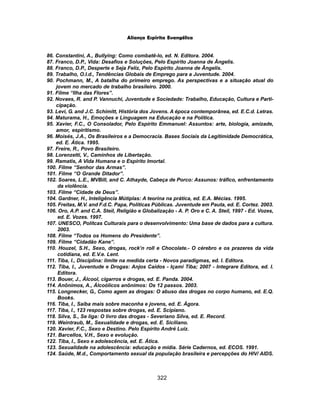 322
Aliança Espírita Evangélica
86. Constantini, A., Bullying: Como combatê-lo, ed. N. Editora. 2004.
87. Franco, D.P., Vida: Desafios e Soluções, Pelo Espírito Joanna de Ângelis.
88. Franco, D.P., Desperte e Seja Feliz, Pelo Espírito Joanna de Ângelis.
89. Trabalho, O.I.d., Tendências Globais de Emprego para a Juventude. 2004.
90. Pochmann, M., A batalha do primeiro emprego. As perspectivas e a situação atual do
jovem no mercado de trabalho brasileiro. 2000.
91. Filme “Ilha das Flores”.
92. Novaes, R. and P. Vannuchi, Juventude e Sociedade: Trabalho, Educação, Cultura e Parti-
cipação.
93. Levi, G. and J.C. Schimitt, História dos Jovens. A época contemporânea, ed. E.C.d. Letras.
94. Maturama, H., Emoções e Linguagem na Educação e na Política.
95. Xavier, F.C., O Consolador, Pelo Espírito Emmanuel: Assuntos: arte, biologia, amizade,
amor, espiritismo.
96. Moisés, J.A., Os Brasileiros e a Democracia. Bases Sociais da Legitimidade Democrática,
ed. E. Ática. 1995.
97. Freire, R., Povo Brasileiro.
98. Lorenzetti, V., Caminhos de Libertação.
99. Ramatis, A Vida Humana e o Espírito Imortal.
100. Filme “Senhor das Armas”.
101. Filme “O Grande Ditador”.
102. Soares, L.E., MVBill, and C. Athayde, Cabeça de Porco: Assunos: tráfico, enfrentamento
da violência.
103. Filme “Cidade de Deus”.
104. Gardner, H., Inteligência Mútiplas: A teorina na prática, ed. E.A. Mécias. 1995.
105. Freitas, M.V. and F.d.C. Papa, Políticas Públicas. Juventude em Pauta, ed. E. Cortez. 2003.
106. Oro, A.P. and C.A. Steil, Religião e Globalização - A. P. Oro e C. A. Steil, 1997 - Ed. Vozes,
ed. E. Vozes. 1997.
107. UNESCO, Polítcas Culturais para o desenvolvimento: Uma base de dados para a cultura.
2003.
108. Filme “Todos os Homens do Presidente”.
109. Filme “Cidadão Kane”.
110. Houzel, S.H., Sexo, drogas, rock’n roll e Chocolate.- O cérebro e os prazeres da vida
cotidiana, ed. E.V.e. Lent.
111. Tiba, I., Disciplina: limite na medida certa - Novos paradigmas, ed. I. Editora.
112. Tiba, I., Juventude e Drogas: Anjos Caídos - Içami Tiba; 2007 - Integrare Editora, ed. I.
Editora.
113. Bouer, J., Álcool, cigarros e drogas, ed. E. Panda. 2004.
114. Anônimos, A., Álcoólicos anônimos: Os 12 passos. 2003.
115. Longnecker, G., Como agem as drogas: O abuso das drogas no corpo humano, ed. E.Q.
Books.
116. Tiba, I., Saiba mais sobre maconha e jovens, ed. E. Ágora.
117. Tiba, I., 123 respostas sobre drogas, ed. E. Scipiano.
118. Silva, S., Se liga: O livro das drogas - Severiano Silva, ed. E. Record.
119. Weintraub, M., Sexualidade e drogas, ed. E. Siciliano.
120. Xavier, F.C., Sexo e Destino. Pelo Espírito André Luiz.
121. Barcellos, V.H., Sexo e evolução.
122. Tiba, I., Sexo e adolescência, ed. E. Ática.
123. Sexualidade na adolescência: educação e mídia. Série Cadernos, ed. ECOS. 1991.
124. Saúde, M.d., Comportamento sexual da população brasileira e percepções do HIV/ AIDS.
 