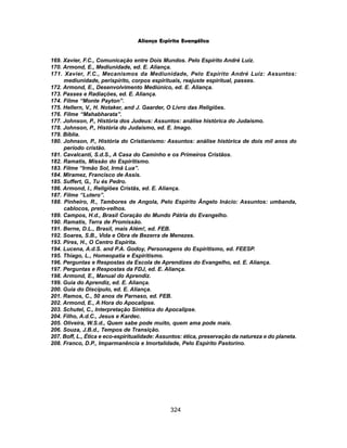 324
Aliança Espírita Evangélica
169. Xavier, F.C., Comunicação entre Dois Mundos. Pelo Espírito André Luiz.
170. Armond, E., Mediunidade, ed. E. Aliança.
171. Xavier, F.C., Mecanismos da Mediunidade, Pelo Espírito André Luiz: Assuntos:
mediunidade, perispírito, corpos espirituais, reajuste espiritual, passes.
172. Armond, E., Desenvolvimento Mediúnico, ed. E. Aliança.
173. Passes e Radiações, ed. E. Aliança.
174. Filme “Monte Payton”.
175. Hellern, V., H. Notaker, and J. Gaarder, O Livro das Religiões.
176. Filme “Mahabharata”.
177. Johnson, P., História dos Judeus: Assuntos: análise histórica do Judaísmo.
178. Johnson, P., História do Judaísmo, ed. E. Imago.
179. Bíblia.
180. Johnson, P., História do Cristianismo: Assuntos: análise histórica de dois mil anos do
período cristão.
181. Cavalcanti, S.d.S., A Casa do Caminho e os Primeiros Cristãos.
182. Ramatis, Missão do Espiritismo.
183. Filme “Irmão Sol, Irmã Lua”.
184. Miramez, Francisco de Assis.
185. Suffert, G., Tu és Pedro.
186. Armond, I., Religiões Cristãs, ed. E. Aliança.
187. Filme “Lutero”.
188. Pinheiro, R., Tambores de Angola, Pelo Espírito Ângelo Inácio: Assuntos: umbanda,
cablocos, preto-velhos.
189. Campos, H.d., Brasil Coração do Mundo Pátria do Evangelho.
190. Ramatis, Terra de Promissão.
191. Berne, D.L., Brasil, mais Além!, ed. FEB.
192. Soares, S.B., Vida e Obra de Bezerra de Menezes.
193. Pires, H., O Centro Espírita.
194. Lucena, A.d.S. and P.A. Godoy, Personagens do Espiritismo, ed. FEESP.
195. Thiago, L., Homeopatia e Espiritismo.
196. Perguntas e Respostas da Escola de Aprendizes do Evangelho, ed. E. Aliança.
197. Perguntas e Respostas da FDJ, ed. E. Aliança.
198. Armond, E., Manual do Aprendiz.
199. Guia do Aprendiz, ed. E. Aliança.
200. Guia do Discípulo, ed. E. Aliança.
201. Ramos, C., 50 anos de Parnaso, ed. FEB.
202. Armond, E., A Hora do Apocalipse.
203. Schutel, C., Interpretação Sintética do Apocalipse.
204. Filho, A.d.C., Jesus e Kardec.
205. Oliveira, W.S.d., Quem sabe pode muito, quem ama pode mais.
206. Souza, J.B.d., Tempos de Transição.
207. Boff, L., Ética e eco-espiritualidade: Assuntos: ética, preservação da natureza e do planeta.
208. Franco, D.P., Imparmanência e Imortalidade, Pelo Espírito Pastorino.
 