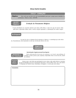 33
Aliança Espírita Evangélica
CICLO - CORAÇÃO
Este ciclo tem seu foco em criar oportunidades para que o grupo possa trabalhar os
sentimentos. Palavra chave: SENTIR.
Objetivo
BLOCO
Objetivo Evolução do Pensamento Religioso
Ao Dirigente
Sentimento a
Ser Trabalhado
Orientações
para o
Dirigente
No início do ciclo, os dirigentes devem apresentar os objetivos e a metodologia que serão utiliza-
dos. Resumidamente, devem apresentar as aulas que servirão para efetivar este ciclo.
Atente-se para a aula limite para participação de novos alunos, onde estarão abertas as inscrições
da turma de Mocidade, que será no encerramento deste bloco e início do Bloco Jesus, com a aula número
17 (Preparação da Vinda de Jesus). Intensifique a divulgação e o convite para novos alunos.
É uma introdução aos conceitos internos que temos sobre Deus e como isso age em nossas vidas.
Além disso, apresentar idéias sobre a nossa criação espiritual e a destinação de evoluir sempre.
Outras idéias/questões decorrentes do sentimento a ser focado: auto-confiança, fé
(acreditar no futuro, pessoas, país), esperança, religiosidade, Deus no meu dia-a-dia, sentido
da existência.
Interiorização e Ligação com uma Força Superior
Comentários
TEMPO DO
DIRIGENTE
 