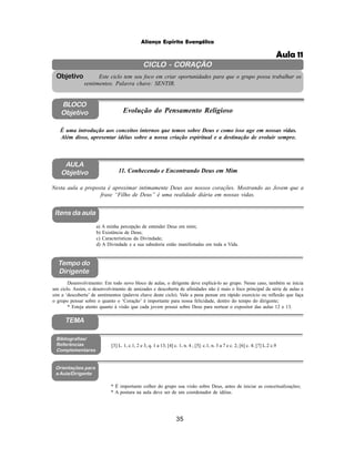 35
Aliança Espírita Evangélica
CICLO - CORAÇÃO
Este ciclo tem seu foco em criar oportunidades para que o grupo possa trabalhar os
sentimentos. Palavra chave: SENTIR.
Objetivo
BLOCO
Objetivo Evolução do Pensamento Religioso
É uma introdução aos conceitos internos que temos sobre Deus e como isso age em nossas vidas.
Além disso, apresentar idéias sobre a nossa criação espiritual e a destinação de evoluir sempre.
AULA
Objetivo 11. Conhecendo e Encontrando Deus em Mim
Nesta aula a proposta é aproximar intimamente Deus aos nossos corações. Mostrando ao Jovem que a
frase “Filho de Deus” é uma realidade diária em nossas vidas.
Itens da aula
Tempo do
Dirigente
Bibliografias/
Referências
Complementares
Orientações para
a Aula/Dirigente
a) A minha percepção de entender Deus em mim;
b) Existência de Deus;
c) Características da Divindade;
d) A Divindade e a sua sabedoria estão manifestadas em toda a Vida.
Desenvolvimento: Em todo novo bloco de aulas, o dirigente deve explicá-lo ao grupo. Nesse caso, também se inicia
um ciclo. Assim, o desenvolvimento de amizades e descoberta de afinidades não é mais o foco principal da série de aulas e
sim a ‘descoberta’ de sentimentos (palavra chave deste ciclo). Vale a pena pensar em rápido exercício ou reflexão que faça
o grupo pensar sobre o quanto o ‘Coração’ é importante para nossa felicidade, dentro do tempo do dirigente;
* Esteja atento quanto à visão que cada jovem possui sobre Deus para nortear o expositor das aulas 12 e 13.
* É importante colher do grupo sua visão sobre Deus, antes de iniciar as conceitualizações;
* A postura na aula deve ser de um coordenador de idéias.
[3] L. 1, c.1, 2 e 3, q. 1 a 13; [4] c. 1, n. 4 ; [5]: c.1, n. 3 a 7 e c. 2; [6] c. 4; [7] L.2 c.9
TEMA
Aula 11
 