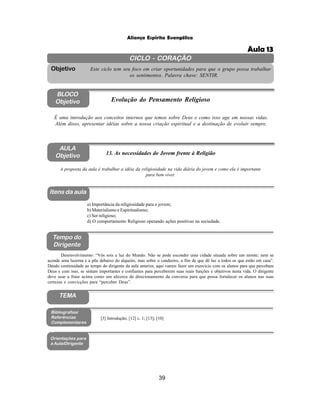 39
Aliança Espírita Evangélica
CICLO - CORAÇÃO
Este ciclo tem seu foco em criar oportunidades para que o grupo possa trabalhar
os sentimentos. Palavra chave: SENTIR.
Objetivo
BLOCO
Objetivo Evolução do Pensamento Religioso
É uma introdução aos conceitos internos que temos sobre Deus e como isso age em nossas vidas.
Além disso, apresentar idéias sobre a nossa criação espiritual e a destinação de evoluir sempre.
AULA
Objetivo 13. As necessidades do Jovem frente à Religião
A proposta da aula é trabalhar a idéia da religiosidade na vida diária do jovem e como ela é importante
para bem viver.
Itens da aula
Tempo do
Dirigente
Bibliografias/
Referências
Complementares
Orientações para
a Aula/Dirigente
a) Importância da religiosidade para o jovem;
b) Materialismo e Espiritualismo;
c) Ser religioso;
d) O comportamento Religioso operando ações positivas na sociedade.
Desenvolvimento: “Vós sois a luz do Mundo. Não se pode esconder uma cidade situada sobre um monte; nem se
acende uma luzerna e a põe debaixo do alqueire, mas sobre o candeeiro, a fim de que dê luz a todos os que estão em casa”.
Dando continuidade ao tempo do dirigente da aula anterior, aqui vamos fazer um exercício com os alunos para que percebam
Deus e com isso, se sintam importantes e confiantes para perceberem suas reais funções e objetivos nesta vida. O dirigente
deve usar a frase acima como um alicerce de direcionamento da conversa para que possa fortalecer os alunos nas suas
certezas e convicções para “perceber Deus”.
[3] Introdução; [12] c. 1; [13]; [10]
TEMA
Aula 13
 