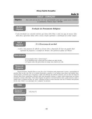 43
Aliança Espírita Evangélica
CICLO - CORAÇÃO
Este ciclo tem seu foco em criar oportunidades para que o grupo possa trabalhar
os sentimentos. Palavra chave: SENTIR.
Objetivo
BLOCO
Objetivo Evolução do Pensamento Religioso
É uma introdução aos conceitos internos que temos sobre Deus e como isso age em nossas vidas.
Além disso, apresentar idéias sobre a nossa criação espiritual e a destinação de evoluir sempre.
AULA
Objetivo 15. A Perseverança de um ideal
A aula é uma proposta de reflexão ao Jovem sobre a disposição de levar um grande ideal
espiritual de progresso, a exemplo de Abraão e dos patriarcas judeus até Moisés.
Itens da aula
Tempo do
Dirigente
Bibliografias/
Referências
Complementares
Orientações para
a Aula/Dirigente
a) Conceituação sobre a “perseverança”;
b) As turbulências que se passa para levar adiante um ideal elevado;
c) O quanto tenho sido perseverante em atingir meus objetivos de vida.
Desenvolvimento: Sentindo Deus no meu dia a dia. O dirigente pode proporcionar à turma a oportunidade de
perceber Deus no dia a dia. Não só no sentido de perceber a natureza e o ser humano (suas obras), mas também fatos,
acontecimentos e momentos que vivenciamos. A idéia seria diferente das reflexões anteriores, pois no início do tempo do
dirigente deste bloco, propiciamos reflexões sobre suas percepções internas e a agora vamos proporcionar aos alunos
percepções externas sobre Deus. Seria ideal imaginar um processo racional/exercício onde o grupo passaria, desde o
meditar sobre a existência de Deus, até ‘sentir’ a presença de Deus no nosso dia-a-dia. Com isso, O teríamos mais próximo
de nós; mais ‘íntimo’ ao se preocupar com ‘o pequeno’ (as pessoas).
[15]; [16]; [17]
TEMA
Aula 15
 