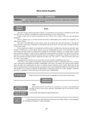 47
Aliança Espírita Evangélica
CICLO - CORAÇÃO
Este ciclo tem seu foco em criar oportunidades para que o grupo possa trabalhar os
sentimentos. Palavra chave: SENTIR.
Objetivo
BLOCO
Objetivo Jesus
Ao Dirigente
Sentimento a
Ser Trabalhado
Orientações
para o
Dirigente
Propor um exercício de renovação que acompanhará o jovem no decorrer deste bloco.
O início deste bloco será a aula limite das inscrições de novos alunos. Observe as recomendações
da “Introdução do Programa” e outras orientações.
Este bloco tem por objetivo aproximar a figura e os ensinamentos de Jesus para o cotidiano do jovem. Para
isto, deve oferecer subsídios e ensinamentos morais transmitidos por nosso Amado Mestre.
Todas as aulas têm de mostrar a grandeza do nosso Mestre sem, contudo, colocá-lo como uma figura
inatingível.
Deve-se enfatizar que os conceitos morais necessários à humanidade estão contidos nos evangelhos e na
vida do nosso Mestre.
Este bloco está subdividido em duas partes, tendo sua transição pela aula Descobrindo-se. Na primeira
parte, procura-se apresentar a biografia e os ensinamentos morais de Jesus, com aulas sobre o Sermão do Monte,
o Amor, entre outras.
Deve-se aproximar a figura e os ensinamentos do Mestre para o cotidiano do jovem para que perceba o quão
próximo e brilhante foi e é nosso Mestre. Mostrar ao jovem a humanidade de Jesus, seu prazer pela vida e pela
convivência com todos, desde os excluídos pela sociedade até as lideranças religiosas, seu carinho, afeto e respeito
pelos sentimentos humanos e acima de tudo a compreensão e amor quando o ser humano erra. Mostrar ao jovem que
Jesus deve ser nosso Amigo e sempre que hesitarmos buscar em sua figura e ensinamentos, o amparo é necessário. Isto
deve estar presente em todas as aulas e enaltecido em aulas como “Eu e Jesus” e “Amar ao Próximo como Jesus
nos amou”, por exemplo.
A segunda parte caracteriza-se por apresentar conceitos espíritas exemplificados por Jesus.
Neste bloco, estão contidos ensinamentos espíritas previamente vividos e transmitidos por Jesus: conceitos
como reencarnação, pluralidade dos mundos, mediunidade, entre outros. No entanto, tais conceitos estão contidos
dentro da vida e dos ensinamentos de Jesus e o expositor deverá abordá-los neste sentido. Muito mais do que
oferecer subsídios dentro da doutrina espírita, estes tópicos devem estar enquadrados dentro dos ensinamentos e da
vida do Mestre. Por exemplo, ao falarmos de Mediunidade, a importância tem de ser os ditos “milagres” efetuados
por Jesus e a predição e vivência dele para um conceito como a Mediunidade.
Outras idéias/questões decorrentes do sentimento a ser focado: auto-confiança, fé
(acreditar no futuro, pessoas, país), esperança, religiosidade, Deus no meu dia-a-dia, sentido
da existência.
Amor
TEMPO DO
DIRIGENTE
Livro de Leitura
para a Turma
Ave Luz (João Nunes Maia pelo Espírito Shaolin) [21]
 