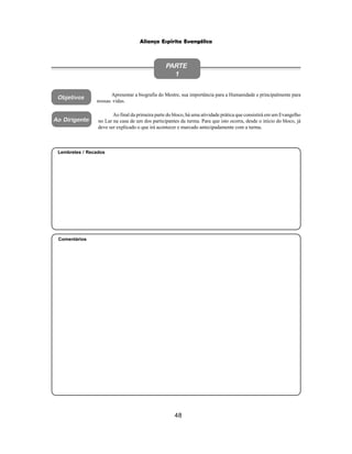 48
Aliança Espírita Evangélica
Objetivos
Apresentar a biografia do Mestre, sua importância para a Humanidade e principalmente para
nossas vidas.
PARTE
1
Ao final da primeira parte do bloco, há uma atividade prática que consistirá em um Evangelho
no Lar na casa de um dos participantes da turma. Para que isto ocorra, desde o início do bloco, já
deve ser explicado o que irá acontecer e marcado antecipadamente com a turma.
Ao Dirigente
Comentários
Lembretes / Recados
 