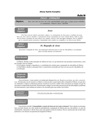 51
Aliança Espírita Evangélica
CICLO - CORAÇÃO
Este ciclo tem seu foco em criar oportunidades para que o grupo possa trabalhar
os sentimentos. Palavra chave: SENTIR.
Objetivo
BLOCO
Objetivo Jesus
Este bloco tem por objetivo aproximar a figura e os ensinamentos de Jesus para o cotidiano do jovem.
Para isto, deve oferecer subsídios e ensinamentos morais transmitidos por nosso Amado Mestre. Todas as aulas
têm de mostrar a grandeza do nosso Mestre sem, contudo, colocá-lo como uma figura inatingível. Deve-se enfatizar
que os conceitos morais necessários à humanidade estão contidos nos evangelhos e na vida do nosso Mestre.
AULA
Objetivo 18. Biografia de Jesus
Apresentar a biografia de Jesus, sua preparação minuciosa para os anos de vida pública e os principais
fatos ocorridos durante seu ministério.
Itens da aula
Tempo do
Dirigente
Bibliografias/
Referências
Complementares
Orientações para
a Aula/Dirigente
a) Infância: abordar os fatos principais da infância de Jesus e os que denotavam suas peculiares características, como
por exemplo, Jesus no Templo;
b) Os Essênios: abordar a importância e a contribuição dos essênios para a preparação da vida pública do Mestre;
c) Vida Pública: abordar os principais fatos e características mostradas por Jesus em seus anos de vida pública até
a crucificação.
Desenvolvimento: o tema central a ser tratado pelo dirigente deve ser: Respeito ao próximo, sua vida e caracterís-
ticas. Tal discussão vem de encontro ao objetivo e tema da aula, na qual tratará sobre a biografia do Mestre, em que deve
ser enfatizado o respeito as diferenças pessoais. Incentivar ao jovem a refletir sobre uma pessoa ou situação em que foi
necessária a compreensão do próximo. Posteriormente, indagar o jovem sobre uma pessoa que têm dificuldades e problemas
de relacionamento e qual mudança de atitude se faz necessária para uma melhor convivência.
[27]; [22]; [23]; [24]; [28] c. 9 a 20; [25]; [26]
Esta aula deve abordar “a humanidade e o prazer de Jesus em viver entre os homens”. Deve abordar os principais
fatos ocorridos durante sua vida, atendo-se principalmente à preparação do Mestre para sua vida pública e os anos de
ensinamentos. Apresentar a vida de Jesus como uma grande escola da existência. Deve-se atentar para não invadir aulas
posteriores e sim oferecer um panorama da biografia do Mestre.
Aula 18
 