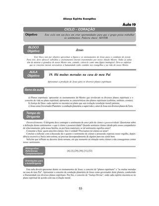 53
Aliança Espírita Evangélica
CICLO - CORAÇÃO
Este ciclo tem seu foco em criar oportunidades para que o grupo possa trabalhar
os sentimentos. Palavra chave: SENTIR.
Objetivo
BLOCO
Objetivo Jesus
Este bloco tem por objetivo aproximar a figura e os ensinamentos de Jesus para o cotidiano do jovem.
Para isto, deve oferecer subsídios e ensinamentos morais transmitidos por nosso Amado Mestre. Todas as aulas
têm de mostrar a grandeza do nosso Mestre sem, contudo, colocá-lo como uma figura inatingível. Deve-se enfatizar
que os conceitos morais necessários à humanidade estão contidos nos evangelhos e na vida do nosso Mestre.
AULA
Objetivo 19. Há muitas moradas na casa de meu Pai
Apresentar a predição de Jesus para os diversos planos espirituais.
Itens da aula
Tempo do
Dirigente
Bibliografias/
Referências
Complementares
Orientações para
a Aula/Dirigente
a) Planos espirituais: apresentar os ensinamentos do Mestre que revelavam os diversos planos espirituais e o
conceito de vida no plano espiritual; apresentar as características dos planos espirituais (colônias, umbrais, crostas);
b) Justiça de Deus: cada espírito se encontra no plano que sua evolução (condição moral) permite;
c) Jesus como Governador Planetário: a condução planetária, a supervisão e, amor de Jesus nos diversos planos daTerra.
Desenvolvimento: O dirigente deve contrapor o sentimento de amor pelo de ciúmes e possessividade. Questionar sobre
a definição destes sentimentos: o que é ciúme e possessividade? Quando sentimos ciúmes (desde pelo nosso companheiro
de relacionamento, pela nossa família, ou por bens materiais), se tal sentimento significa amor?
Comentar a frase: quem ama têm ciúmes. Isto é verdade? Precisamos ter ciúmes ao amar?
Concluir a reflexão com a discussão de o quanto o sentimento de ciúmes e possessão expressa nosso orgulho, depen-
dência excessiva e baixa auto-estima, ao precisar desesperadamente de alguém para nos sentir bem.
Solicitar que reflitam no decorrer desta semana, em que momento ou situação sente ciúmes e não conseguimos conter
nosso sentimento.
[4];[3];[29];[30];[31];[32]
Esta aula deverá apresentar dentre os ensinamentos de Jesus, o conceito de “planos espirituais” e “as muitas moradas
na casa de meu Pai”. Apresentar o conceito da condução planetária de Jesus como governador deste planeta, conduzindo
a Humanidade nos diversos planos espirituais. Por fim, o conceito de “Justiça Divina”, onde cada espírito encontra-se no
plano espiritual de acordo com sua evolução moral.
Aula 19
 