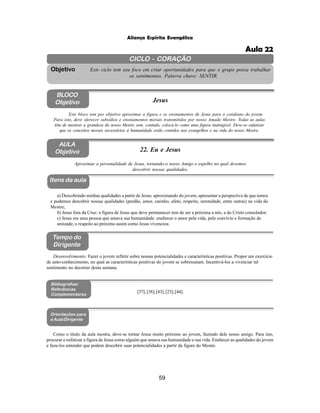 59
Aliança Espírita Evangélica
CICLO - CORAÇÃO
Este ciclo tem seu foco em criar oportunidades para que o grupo possa trabalhar
os sentimentos. Palavra chave: SENTIR.
Objetivo
BLOCO
Objetivo Jesus
Este bloco tem por objetivo aproximar a figura e os ensinamentos de Jesus para o cotidiano do jovem.
Para isto, deve oferecer subsídios e ensinamentos morais transmitidos por nosso Amado Mestre. Todas as aulas
têm de mostrar a grandeza do nosso Mestre sem, contudo, colocá-lo como uma figura inatingível. Deve-se enfatizar
que os conceitos morais necessários à humanidade estão contidos nos evangelhos e na vida do nosso Mestre.
AULA
Objetivo 22. Eu e Jesus
Aproximar a personalidade de Jesus, tornando-o nosso Amigo e espelho no qual devemos
descobrir nossas qualidades.
Itens da aula
Tempo do
Dirigente
Bibliografias/
Referências
Complementares
Orientações para
a Aula/Dirigente
a) Descobrindo minhas qualidades a partir de Jesus: aproximando do jovem, apresentar a perspectiva de que temos
e podemos descobrir nossas qualidades (perdão, amor, carinho, afeto, respeito, serenidade, entre outras) na vida do
Mestre;
b) Jesus fora da Cruz: a figura de Jesus que deve permanecer tem de ser a próxima a nós, a do Cristo consolador;
c) Jesus era uma pessoa que amava sua humanidade: enaltecer o amor pela vida, pelo convívio e formação de
amizade, o respeito ao próximo assim como Jesus vivenciou.
[37];[38];[43];[23];[44].
Como o título da aula mostra, deve-se tornar Jesus muito próximo ao jovem, fazendo dele nosso amigo. Para isto,
procurar e enfatizar a figura de Jesus como alguém que amava sua humanidade e sua vida. Enaltecer as qualidades do jovem
e faze-los entender que podem descobrir suas potencialidades a partir da figura do Mestre.
Desenvolvimento: Fazer o jovem refletir sobre nossas potencialidades e características positivas. Propor um exercício
de auto-conhecimento, no qual as características positivas do jovem se sobressaiam. Incentivá-los a vivenciar tal
sentimento no decorrer desta semana.
Aula 22
 