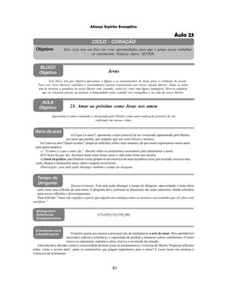 61
Aliança Espírita Evangélica
CICLO - CORAÇÃO
Este ciclo tem seu foco em criar oportunidades para que o grupo possa trabalhar
os sentimentos. Palavra chave: SENTIR.
Objetivo
BLOCO
Objetivo Jesus
Este bloco tem por objetivo aproximar a figura e os ensinamentos de Jesus para o cotidiano do jovem.
Para isto, deve oferecer subsídios e ensinamentos morais transmitidos por nosso Amado Mestre. Todas as aulas
têm de mostrar a grandeza do nosso Mestre sem, contudo, colocá-lo como uma figura inatingível. Deve-se enfatizar
que os conceitos morais necessários à humanidade estão contidos nos evangelhos e na vida do nosso Mestre.
AULA
Objetivo 23. Amar ao próximo como Jesus nos amou
Apresentar o amor ensinado e vivenciado pelo Mestre como uma realização possível de ser
cultivado em nossas vidas.
Itens da aula
Tempo do
Dirigente
Bibliografias/
Referências
Complementares
Orientações para
a Aula/Dirigente
a) O que é o amor?: apresentar o amor possível de ser vivenciado apresentado pelo Mestre,
um amor que perdoa, que respeita, que nos torna felizes e serenos;
b) Como eu amo? Quem eu amo?: propiciar reflexões sobre como amamos, de que modo expressamos nosso amor
para quem amamos;
c) “O amor é o que o amor faz”: discutir sobre os sentimentos necessários para demonstrar o amor;
d) O Jesus faz por nós: devemos amar como Jesus, amar a vida como Jesus nos mostra;
e)Amorna prática: para finalizar a aula, propõe-se um exercício de amor na prática como, por exemplo, escrever uma
carta, abraçar e demonstrar amor, afeto e respeito ao próximo.
Observação: essa aula pode abranger também o tempo do dirigente.
[17];[45];[13];[18];[46]
O mestre queria nos ensinar a principal arte da inteligência: a arte de amar. Para aprendê-la é
necessário cultivar a tolerância, a capacidade de perdoar e inúmeros outros sentimentos. O amor
renova as esperanças, reanima a alma, reaviva a juventude da emoção.
Esta aula deve abordar o amor e a necessidade de amar como os ensinamentos e vivências do Mestre. Propiciar reflexões
sobre: como o jovem ama?, quais os sentimentos que julgam importantes para o amor? E como Jesus nos ensinou e
vivenciou tal sentimento.
Desenvolvimento: Esta aula pode abranger o tempo do dirigente, aproveitando o tema desta
aula como uma reflexão de auto-amor. O dirigente deve continuar as discussões das aulas anteriores, dando subsídios
para novas reflexões e direcionamentos.
Para reflexão: “Amar não significa esperar que alguém nos satisfaça todos os anseios e necessidades que só cabe a nós
satisfazer”.
Aula 23
 