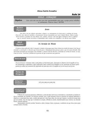 63
Aliança Espírita Evangélica
CICLO - CORAÇÃO
Este ciclo tem seu foco em criar oportunidades para que o grupo possa trabalhar
os sentimentos. Palavra chave: SENTIR.
Objetivo
BLOCO
Objetivo Jesus
Este bloco tem por objetivo aproximar a figura e os ensinamentos de Jesus para o cotidiano do jovem.
Para isto, deve oferecer subsídios e ensinamentos morais transmitidos por nosso Amado Mestre. Todas as aulas
têm de mostrar a grandeza do nosso Mestre sem, contudo, colocá-lo como uma figura inatingível. Deve-se enfatizar
que os conceitos morais necessários à humanidade estão contidos nos evangelhos e na vida do nosso Mestre.
AULA
Objetivo 24. Sermão do Monte
Itens da aula
Tempo do
Dirigente
Bibliografias/
Referências
Complementares
Orientações para
a Aula/Dirigente
[47];[41];[48];[41];[49];[50].
O Mestre fez as pessoas pensarem, refletirem e, acima de tudo, motivou-as, instruindo-as, consolando-as, fortalecen-
do-as, mostrando um caminho. Um discurso perfeito, que a cada momento tocava as pessoas de maneiras diferentes e
objetivas, a construção disso tudo, a ordem das palavras, e das frases ditas, faz com que vejamos o sermão do monte mais
que um sermão, mas sim algo que é sentindo no coração, refletido na mente, transformando nosso interior, nos fazendo
buscar soluções práticas.
Apresentação inicial do sermão: Narrativa, sobre o tempo a hora, as pessoas, o ambiente em que Jesus estava para
começar a dizer o Sermão.
Desenvolvimento: Comentar sobre a aula prática ao final desta parte. Apresentar os objetivos do Evangelho no Lar,
sua metodologia e importância. Após explicações sobre a prática do Evangelho no Lar, questionar aos alunos quem
gostaria de sediar este momento tão importante da turma que será o Evangelho no Lar na casa de um jovem.
O objetivo desta aula em si não é comentar e estudar as passagens que Jesus relatou no sermão do monte e sim, buscar
entender a construção e o discurso que Jesus fez para o chamamento das pessoas, para o que ele estava dizendo. Não
apresentar passagem por passagem, mas entender o contexto total do discurso construído no sermão do monte, ou seja,
como ele tocou , envolveu e fortaleceu as pessoas ali que escutavam suas palavras.
Aula 24
 