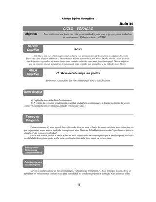 65
Aliança Espírita Evangélica
CICLO - CORAÇÃO
Este ciclo tem seu foco em criar oportunidades para que o grupo possa trabalhar
os sentimentos. Palavra chave: SENTIR.
Objetivo
BLOCO
Objetivo Jesus
Este bloco tem por objetivo aproximar a figura e os ensinamentos de Jesus para o cotidiano do jovem.
Para isto, deve oferecer subsídios e ensinamentos morais transmitidos por nosso Amado Mestre. Todas as aulas
têm de mostrar a grandeza do nosso Mestre sem, contudo, colocá-lo como uma figura inatingível. Deve-se enfatizar
que os conceitos morais necessários à humanidade estão contidos nos evangelhos e na vida do nosso Mestre.
AULA
Objetivo 25. Bem-aventurança na prática
Itens da aula
Tempo do
Dirigente
Bibliografias/
Referências
Complementares
Orientações para
a Aula/Dirigente
Devem-se contextualizar as bem-aventuranças, explicando-as brevemente. O foco principal da aula, deve ser
aproximar os ensinamentos contidos nelas para a atualidade do cotidiano do jovem e a relação delas com suas vidas.
a) Explicação acerca das Bem-Aventuranças;
b) A critério do expositor e/ou dirigente, escolher uma(s) bem-aventurança(s) e discutir no âmbito do jovem:
como vivenciar esta bem-aventurança, relação com nossas vidas.
Apresentar a atualidade das bem-aventuranças para a vida do jovem.
Desenvolvimento: O tema central desta discussão deve ser uma reflexão de nosso cotidiano sobre situações em
que expressamos nosso amor e onde não conseguimos amar. Quais as dificuldades encontradas? As diferenças entre as
situações? As pessoas envolvidas?
Para a aula prática, definir o local e a data da aula, incentivando os alunos a participar. Caso o dirigente perceba a
inviabilidade de um aluno ceder seu lar para a realização desta aula, deve ceder sua própria casa.
Aula 25
 