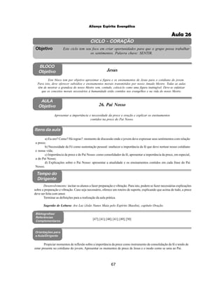 67
Aliança Espírita Evangélica
CICLO - CORAÇÃO
Este ciclo tem seu foco em criar oportunidades para que o grupo possa trabalhar
os sentimentos. Palavra chave: SENTIR.
Objetivo
BLOCO
Objetivo Jesus
Este bloco tem por objetivo aproximar a figura e os ensinamentos de Jesus para o cotidiano do jovem.
Para isto, deve oferecer subsídios e ensinamentos morais transmitidos por nosso Amado Mestre. Todas as aulas
têm de mostrar a grandeza do nosso Mestre sem, contudo, colocá-lo como uma figura inatingível. Deve-se enfatizar
que os conceitos morais necessários à humanidade estão contidos nos evangelhos e na vida do nosso Mestre.
AULA
Objetivo 26. Pai Nosso
Itens da aula
Tempo do
Dirigente
Bibliografias/
Referências
Complementares
Orientações para
a Aula/Dirigente
Propiciar momentos de reflexão sobre a importância da prece como instrumento de consolidação da fé e tendo de
estar presente no cotidiano do jovem. Apresentar os momentos de prece de Jesus e o modo como se unia ao Pai.
a) Eu oro? Como? Há regras?: momento de discussão onde o jovem deve expressar seus sentimentos com relação
a prece;
b) Necessidade da Fé como sustentação pessoal: enaltecer a importância da fé que deve nortear nosso cotidiano
e nossa vida;
c) Importância da prece e do Pai Nosso: como consolidador da fé, apresentar a importância da prece, em especial,
a do Pai Nosso;
d) Explicações sobre o Pai Nosso: apresentar a atualidade e os ensinamentos contidos em cada frase do Pai
Nosso.
Apresentar a importância e necessidade da prece e oração e explicar os ensinamentos
contidos na prece do Pai Nosso.
Desenvolvimento: incitar os alunos a fazer preparação e vibração. Para isto, podem se fazer necessárias explicações
sobre a preparação e vibração. Caso seja necessário, oferece um roteiro de suporte, explicando que acima de tudo, a prece
deve ser feita com amor.
Terminar as definições para a realização da aula prática.
Sugestão de Leitura: Ave Luz (João Nunes Maia pelo Espírito Shaolin), capítulo Oração.
[47];[41];[48];[41];[49];[50]
Aula 26
 