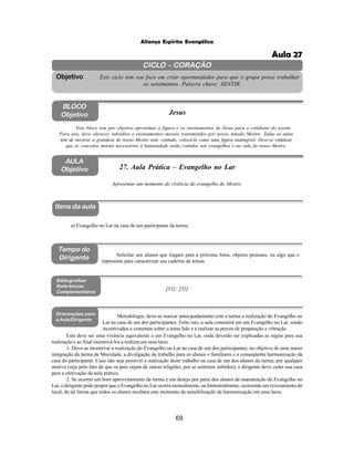 69
Aliança Espírita Evangélica
CICLO - CORAÇÃO
Este ciclo tem seu foco em criar oportunidades para que o grupo possa trabalhar
os sentimentos. Palavra chave: SENTIR.
Objetivo
BLOCO
Objetivo Jesus
Este bloco tem por objetivo aproximar a figura e os ensinamentos de Jesus para o cotidiano do jovem.
Para isto, deve oferecer subsídios e ensinamentos morais transmitidos por nosso Amado Mestre. Todas as aulas
têm de mostrar a grandeza do nosso Mestre sem, contudo, colocá-lo como uma figura inatingível. Deve-se enfatizar
que os conceitos morais necessários à humanidade estão contidos nos evangelhos e na vida do nosso Mestre.
AULA
Objetivo 27. Aula Prática – Evangelho no Lar
Itens da aula
Tempo do
Dirigente
Bibliografias/
Referências
Complementares
Esta deve ser uma vivência equivalente a um Evangelho no Lar, onde deverão ser explicadas as regras para sua
realização e ao final incentivá-los a realizar em seus lares.
1. Deve-se incentivar a realização do Evangelho no Lar na casa de um dos participantes, no objetivo de uma maior
integração da turma de Mocidade, a divulgação do trabalho para os alunos e familiares e a conseqüente harmonização da
casa do participante. Caso não seja possível a realização deste trabalho na casa de um dos alunos da turma, por qualquer
motivo (seja pelo fato de que os pais sejam de outras religiões, por se sentirem inibidos), o dirigente deve ceder sua casa
para a efetivação da aula prática.
2. Se ocorrer um bom aproveitamento da turma e um desejo por parte dos alunos da manutenção do Evangelho no
Lar, o dirigente pode propor que o Evangelho no Lar ocorra mensalmente, ou bimestralmente, ocorrendo um revezamento do
local, de tal forma que todos os alunos recebam este momento de sensibilização de harmonização em seus lares.
a) Evangelho no Lar na casa de um participante da turma.
Apresentar um momento de vivência do evangelho do Mestre.
Solicitar aos alunos que tragam para a próxima fotos, objetos pessoais, ou algo que o
represente para caracterizar seu caderno de temas.
[51]; [52]
Orientações para
a Aula/Dirigente
Metodologia: deve-se marcar antecipadamente com a turma a realização do Evangelho no
Lar na casa de um dos participantes. Feito isto, a aula consistirá em um Evangelho no Lar, sendo
incentivados a comentar sobre o tema lido e a realizar as preces de preparação e vibração.
Aula 27
 
