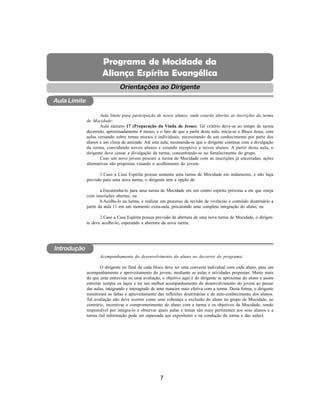 7
Aliança Espírita Evangélica
Orientações ao Dirigente
Aula limite para participação de novos alunos, onde estarão abertas as inscrições da turma
de Mocidade:
Aula número 17 (Preparação da Vinda de Jesus). Tal critério deve-se ao tempo de turma
decorrido, aproximadamente 4 meses, e o fato de que a partir desta aula, inicia-se o Bloco Jesus, com
aulas versando sobre temas morais e individuais, necessitando de um conhecimento por parte dos
alunos e um clima de amizade. Até esta aula, recomenda-se que o dirigente continue com a divulgação
da turma, convidando novos alunos e estando receptivo a novos alunos. A partir desta aula, o
dirigente deve cessar a divulgação da turma, concentrando-se no fortalecimento do grupo.
Caso um novo jovem procure a turma de Mocidade com as inscrições já encerradas, ações
alternativas são propostas visando o acolhimento do jovem:
1.Caso a Casa Espírita possua somente uma turma de Mocidade em andamento, e não haja
previsão para uma nova turma, o dirigente tem a opção de:
a.Encaminha-lo para uma turma de Mocidade em um centro espírita próxima a ele que esteja
com inscrições abertas; ou
b.Acolhe-lo na turma, e realizar um processo de revisão de vivências e conteúdo doutrinário a
partir da aula 11 em um momento extra-aula, procurando uma completa integração do aluno; ou
2.Caso a Casa Espírita possua previsão de abertura de uma nova turma de Mocidade, o dirigen-
te deve acolhe-lo, esperando a abertura da nova turma.
Acompanhamento do desenvolvimento do aluno no decorrer do programa:
O dirigente no final de cada bloco deve ter uma conversa individual com cada aluno, para um
acompanhamento e aproveitamento do jovem, mediante as aulas e atividades propostas. Muito mais
do que uma entrevista ou uma avaliação, o objetivo aqui é do dirigente se aproximar do aluno e assim
estreitar sempre os laços e ter um melhor acompanhamento do desenvolvimento do jovem ao passar
das aulas, integrando e interagindo de uma maneira mais efetiva com a turma. Desta forma, o dirigente
monitorará as faltas e aproveitamento das reflexões doutrinárias e de auto-conhecimento dos alunos.
Tal avaliação não deve ocorrer como uma cobrança e exclusão do aluno no grupo de Mocidade, ao
contrário, incentivar o comprometimento do aluno com a turma e os objetivos da Mocidade, sendo
responsável por integra-lo e observar quais aulas e temas são mais pertinentes aos seus alunos e a
turma (tal informação pode ser repassada aos expositores e na condução da turma e das aulas).
Introdução
Aula Limite
Programa de Mocidade da
Aliança Espírita Evangélica
 