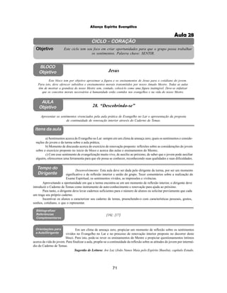 71
Aliança Espírita Evangélica
CICLO - CORAÇÃO
Este ciclo tem seu foco em criar oportunidades para que o grupo possa trabalhar
os sentimentos. Palavra chave: SENTIR.
Objetivo
BLOCO
Objetivo Jesus
Este bloco tem por objetivo aproximar a figura e os ensinamentos de Jesus para o cotidiano do jovem.
Para isto, deve oferecer subsídios e ensinamentos morais transmitidos por nosso Amado Mestre. Todas as aulas
têm de mostrar a grandeza do nosso Mestre sem, contudo, colocá-lo como uma figura inatingível. Deve-se enfatizar
que os conceitos morais necessários à humanidade estão contidos nos evangelhos e na vida do nosso Mestre.
AULA
Objetivo 28. “Descobrindo-se”
Itens da aula
Tempo do
Dirigente
Bibliografias/
Referências
Complementares
a) Sentimentos acerca do Evangelho no Lar: sempre em um clima de ameaça zero, quais os sentimentos e conside-
rações do jovem e da turma sobre a aula prática;
b) Momento de discussão acerca do exercício de renovação proposto: reflexões sobre as considerações do jovem
sobre o exercício proposto no início do bloco e acerca das aulas e ensinamentos do Mestre;
c) Com esse sentimento de evangelização muito vivo, de auxilio ao próximo, de saber que o jovem pode auxiliar
alguém, oferecemos uma ferramenta para que ele possa se conhecer, reconhecendo suas qualidades e suas dificuldades.
Apresentar os sentimentos vivenciados pela aula prática de Evangelho no Lar e apresentação da proposta
de continuidade de renovação interior através do Caderno de Temas.
Aproveitando a oportunidade em que a turma encontra-se em um momento de reflexão interior, o dirigente deve
introduzir o Caderno de Temas como instrumento de auto-conhecimento e renovação para ajuda ao próximo.
Para tanto, o dirigente deve levar cadernos suficientes para o número de alunos ou solicitar previamente que cada
um traga seu próprio caderno.
Incentivar os alunos a caracterizar seu caderno de temas, preenchendo-o com características pessoais, gostos,
sonhos, cotidiano, o que o representar.
[16]; [17]
Orientações para
a Aula/Dirigente
Em um clima de ameaça zero, propiciar um momento de reflexão sobre os sentimentos
vividos no Evangelho no Lar e no processo de renovação interior proposto no decorrer deste
bloco. Para isto, pode-se rever os ensinamentos do Mestre e propiciar questionamentos íntimos
Desenvolvimento: Esta aula deve ser dada pelo dirigente da turma, por ser um momento
significativo e de reflexão interior e união do grupo. Tecer comentários sobre a realização do
Exame Espiritual, os sentimentos vividos, as impressões e vivências.
Sugestão de Leitura: Ave Luz (João Nunes Maia pelo Espírito Shaolin), capítulo Estudo.
acerca da vida do jovem. Para finalizar a aula, propõe-se a continuidade da reflexão sobre as atitudes do jovem por intermé-
dio do Caderno de Temas.
Aula 28
 